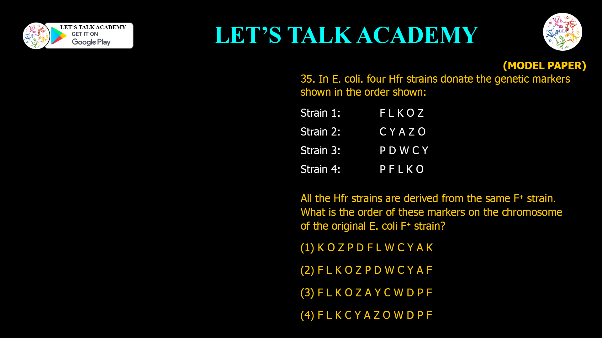 35. In E. coli. four Hfr strains donate the genetic markers shown in the order shown: Strain 1: F L K O Z Strain 2: C Y A Z O Strain 3: P D W C Y Strain 4: P F L K O All the Hfr strains are derived from the same F+ strain. What is the order of these markers on the chromosome of the original E. coli F+ strain? (1) K O Z P D F L W C Y A K (2) F L K O Z P D W C Y A F (3) F L K O Z A Y C W D P F (4) F L K C Y A Z O W D P F