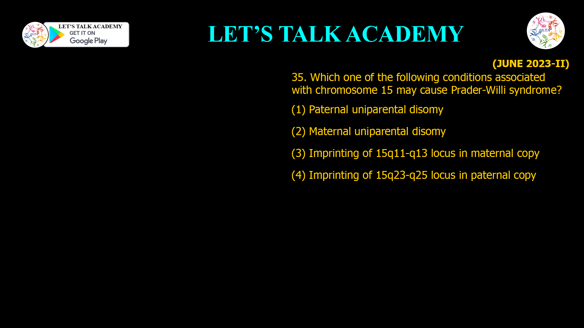 35. Which one of the following conditions associated with chromosome 15 may cause Prader-Willi syndrome? (1) Paternal uniparental disomy (2) Maternal uniparental disomy (3) Imprinting of 15q11-q13 locus in maternal copy (4) Imprinting of 15q23-q25 locus in paternal copy