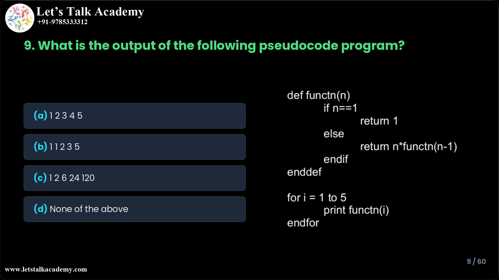 9.What is the output of the following pseudocode program, which first defines a function functn and then calls it from a for-loop? def functn(n) if n==1 return 1 else return n*functn(n-1) endif enddef for i = 1 to 5 print functn(i) endfor (a) 1 2 3 4 5 (b) 1 1 2 3 5 (c) 1 2 6 24 120 (d) None of the above