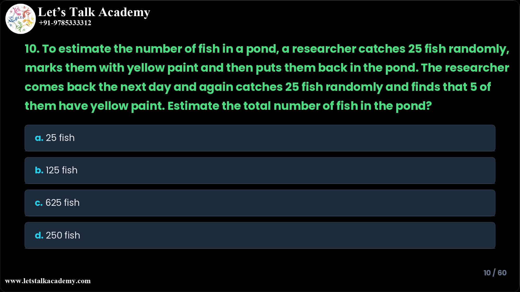 10. To estimate the number of fish in a pond, a researcher catches 25 fish randomly, marks them with yellow paint and then puts them back in the pond. The researcher comes back the next day and again catches 25 fish randomly and finds that 5 of them have yellow paint. Estimate the total number of fish in the pond? a. 25 fish b. 125 fish c. 625 fish d. 250 fish