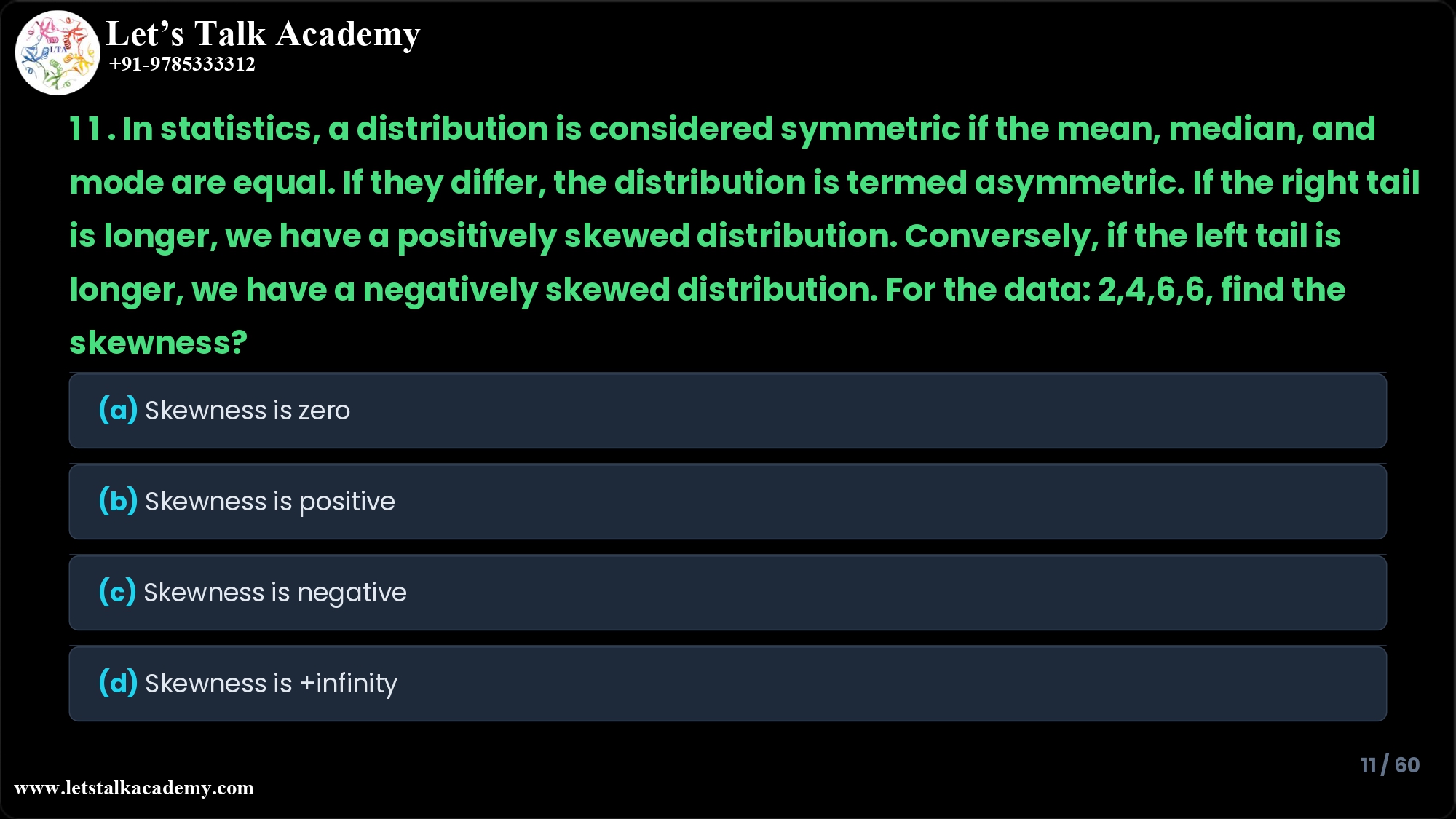 11. In statistics, a distribution is considered symmetric if the mean, median, and mode are equal. If they differ, the distribution is termed asymmetric. If the right tail is longer, we have a positively skewed distribution. Conversely, if the left tail is longer, we have a negatively skewed distribution. For the data: 2,4,6,6, find the skewness? (a) Skewness is zero (b) Skewness is positive (c) Skewness is negative (d) Skewness is +infinity