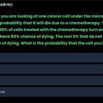 12. Imagine that you are looking at one cancer cell under the microscope, and trying to estimate the probability that it will die due to a chemotherapy. You know that approximately 95% of cells treated with the chemotherapy turn on the P53 gene and that these cells have 80% chance of dying. The rest 5% that do not turn on P53, have only 10% chance of dying. What is the probability that the cell you're looking at will die? a. 76.5% b. 66.5% c. 86.5% d. None of the above