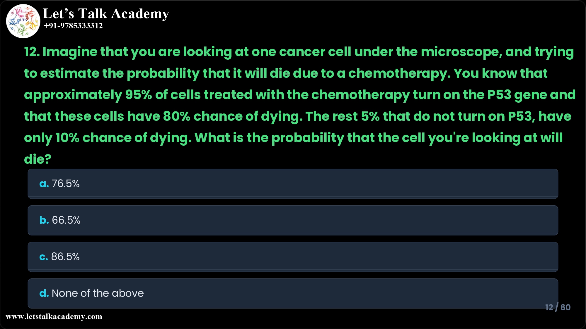 12. Imagine that you are looking at one cancer cell under the microscope, and trying to estimate the probability that it will die due to a chemotherapy. You know that approximately 95% of cells treated with the chemotherapy turn on the P53 gene and that these cells have 80% chance of dying. The rest 5% that do not turn on P53, have only 10% chance of dying. What is the probability that the cell you're looking at will die? a. 76.5% b. 66.5% c. 86.5% d. None of the above