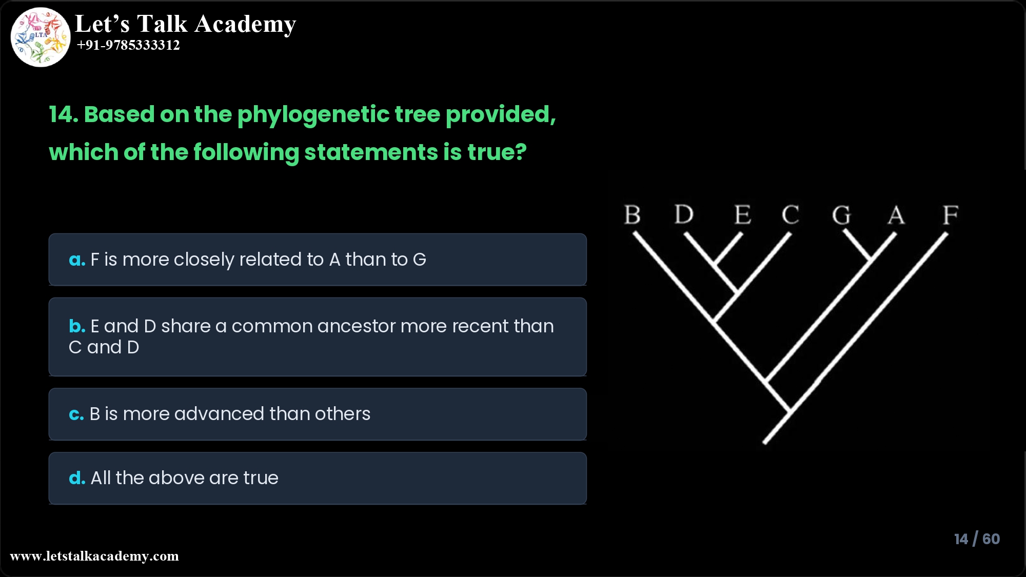 14.Based on the phylogenetic tree provided below, which of the following statements is true? a. F is more closely related to A than to G b. E and D share a common ancestor who is more recent than the ancestor of C and D c. B is more advanced than the others as it is located on the left most branch d. All the above are true