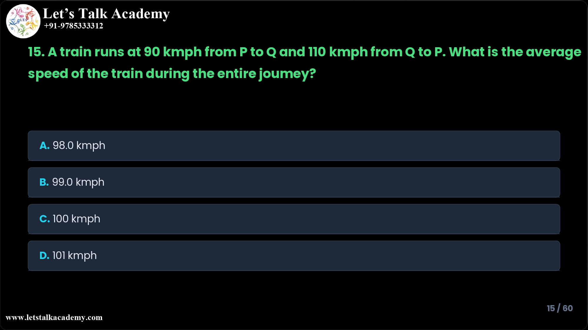 15. A train runs at a speed of 90 kmph from P to Q and 110 kmph from Q to P? What is the average speed of the train during the entire journey? A. 98.0 kmph B. 99.0 kmph C. 100 kmph D. 101 kmph