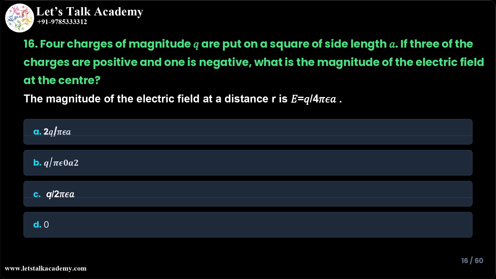 16. Four charges of magnitude 𝑞 are put on a square of side length 𝑎. If three of the charges are positive and one is negative, what is the magnitude of the electric field at the centre? The magnitude of the electric field at a distance r is 𝐸=𝑞/4𝜋𝜖𝑎 . a. 2𝑞/𝜋𝜖𝑎 b. 𝒒/𝝅𝝐𝟎𝒂𝟐 c. 𝑞/2𝜋𝜖𝑎 d. 0