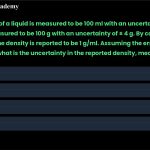 17. The volume of a liquid is measured to be 100 ml with an uncertainty of ± 3 ml, and its mass is measured to be 100 g with an uncertainty of ± 4 g. By calculating mass over volume, the density is reported to be 1 g/ml. Assuming the errors are uncorrelated, what is the uncertainty in the reported density, measured in g/ml? a. b. c. d. 1/100 5/100 7/100 10/100