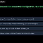 20. Fraunhofer lines are dark lines in the solar spectrum. They arise because a. b. the sun consists mainly of hydrogen and helium, which do not emit a continuous spectrum. the sun's outer regions contain other elements which emit various wavelengths, making the spectrum uneven. c. gases in the sun's outer region absorb specific wavelengths. d. the absorption of specific wavelengths by gasses in the Earth's atmosphere.