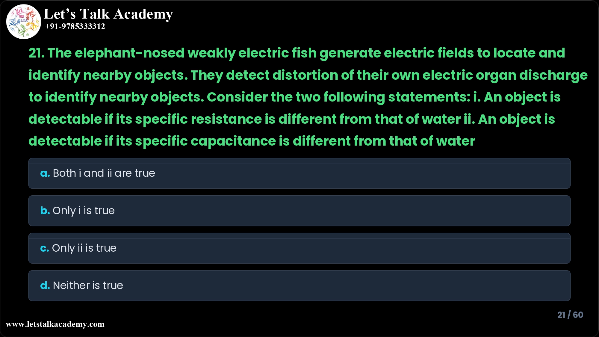 21. The elephant-nosed weakly electric fish generate electric fields to locate and identify nearby objects. They detect distortion of their own electric organ discharge to identify nearby objects. Consider the two following statements: i. An object is detectable if its specific resistance is different from that of water ii. An object is detectable if its specific capacitance is different from that of water a. b. c. d. Both statements i and ii are true. Only statement i is true. Only statement ii is true. Neither statement i nor statement ii are true.