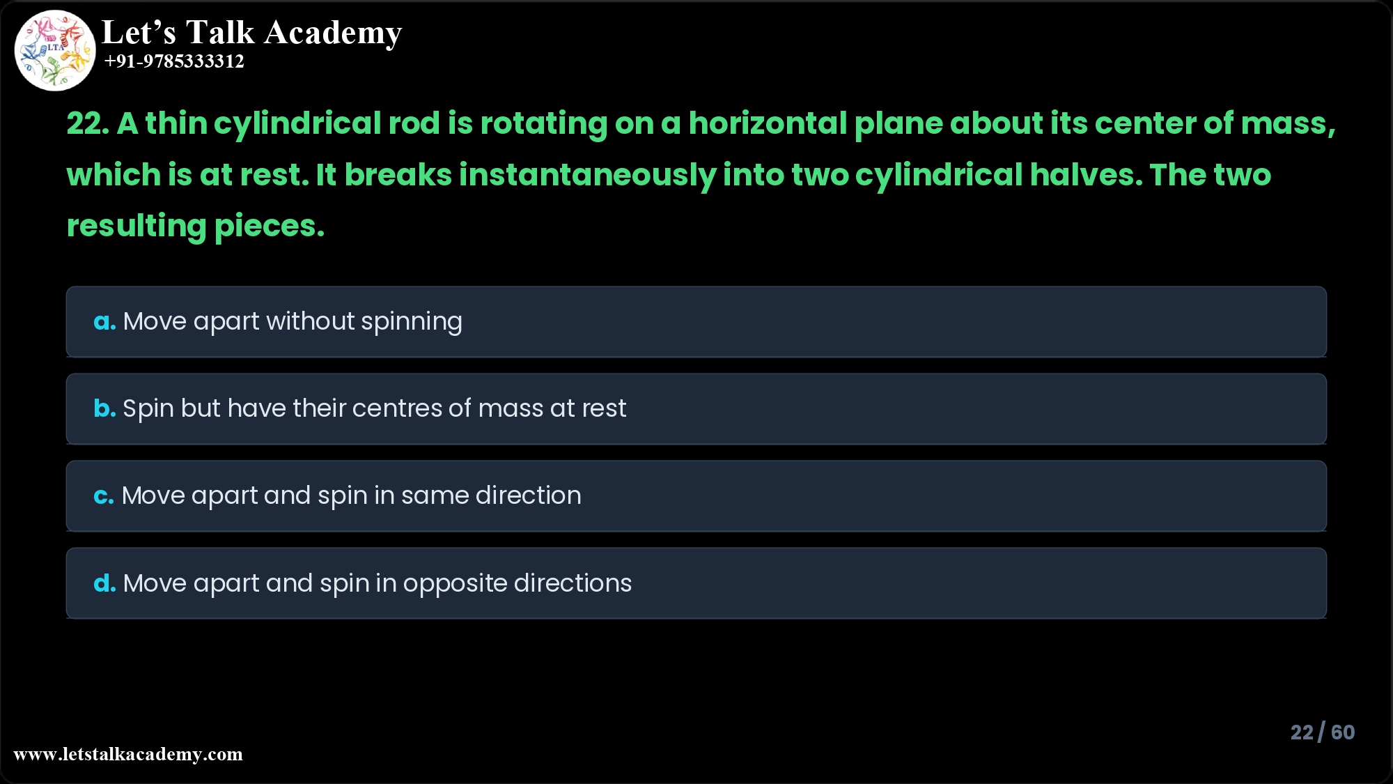 22. A thin cylindrical rod is rotating on a horizontal plane about its center of mass, which is at rest. It breaks instantaneously into two cylindrical halves. The two resulting pieces a. b. c. d. Move apart without spinning. Spin but have their centres of mass at rest. Move apart and spin in the same direction as the original rod. Move apart and spin in opposite directions.