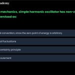 25. In quantum mechanics, the simple harmonic oscillator has a non-zero rest energy. This is best understood as: a. b. c. d. A measurement convention, since the zero point of energy is arbitrary. The result of thermal fluctuations. The result of the uncertainty principle. An error due to our inability to measure small quantities.