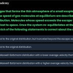 26. Imagine the gas that forms the thin atmosphere of a small exoplanet at a constant temperature. The speed of gas molecules at equilibrium are described by the Maxwell Boltzmann distribution. Molecules whose speed exceeds the escape velocity will occasionally be lost to space. Once the system re-equilibriates at the same temperature, which of the following statements is correct about the distribution of speeds: a. b. c. d. It will be identical to the original distribution, but truncated beyond the escape velocity. It will be identical to the original distribution. It will be a new Maxwell-Boltzmann distribution with a lower average velocity than before. It will be a new Maxwell-Boltzmann distribution with a higher average velocity than before.