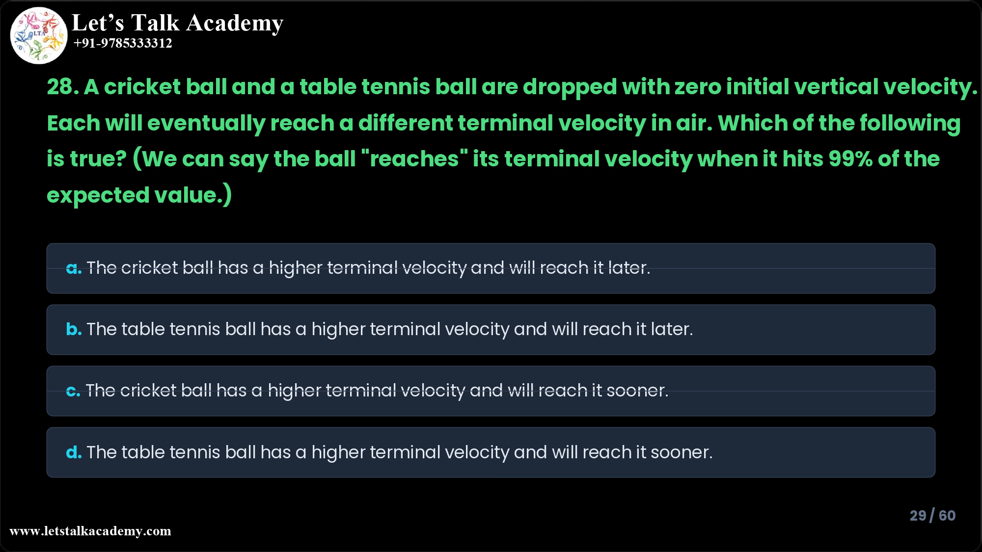 28. A cricket ball and a table tennis ball are dropped with zero initial vertical velocity. Each will eventually reach a different terminal velocity in air. Which of the following is true? (We can say the ball "reaches" its terminal velocity when it hits 99% of the expected value.) a. The cricket ball has a higher terminal velocity and will reach it later. b. The table tennis ball has a higher terminal velocity and will reach it later. c. The cricket ball has a higher terminal velocity and will reach it sooner. d. The table tennis ball has a higher terminal velocity and will reach it sooner.