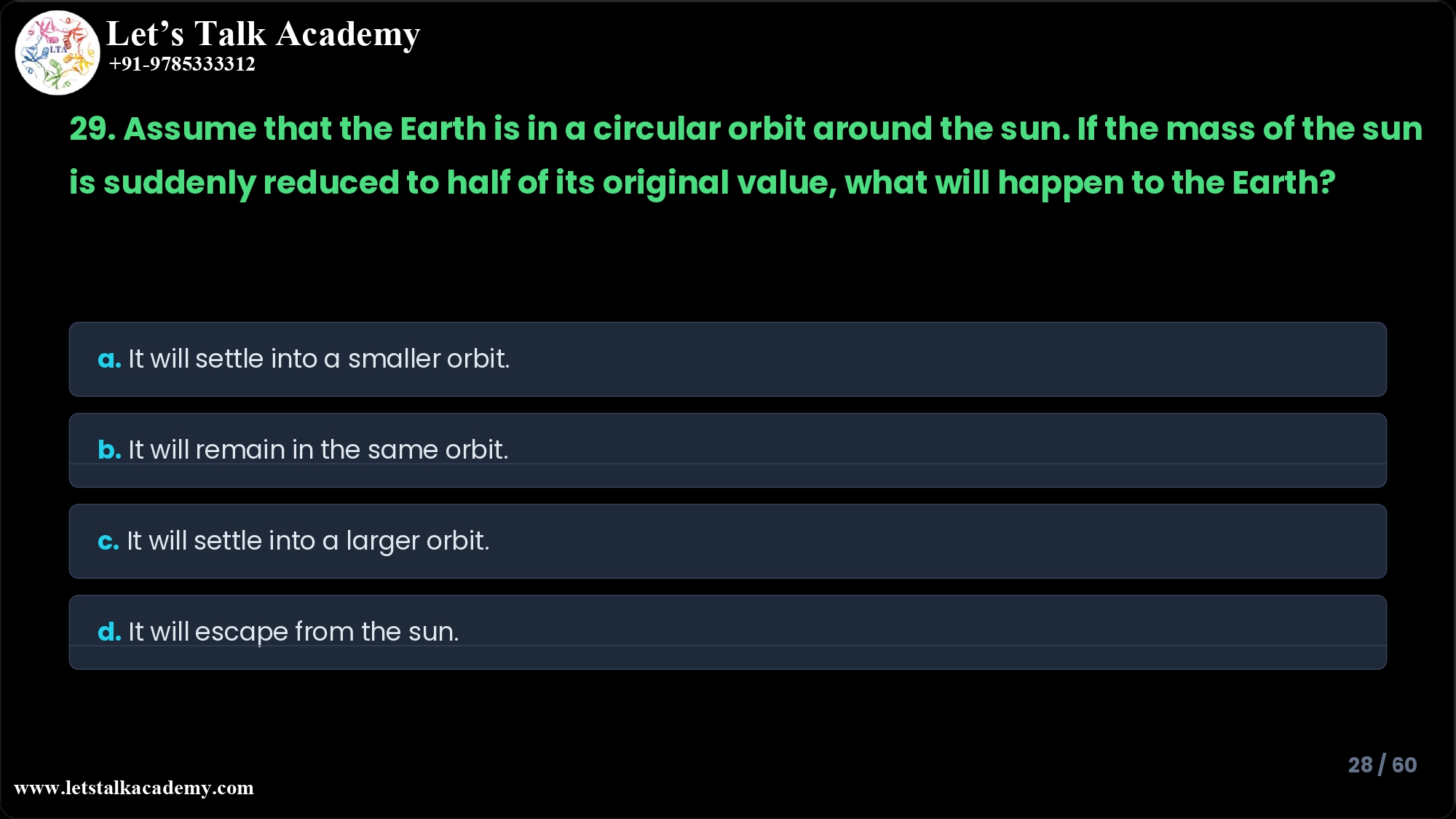 29. Assume that the Earth is in a circular orbit around the sun. If the mass of the sun is suddenly reduced to half of its original value, what will happen to the Earth? a. It will settle into a smaller orbit. b. It will remain in the same orbit. c. It will settle into a larger orbit. d. It will escape from the sun.