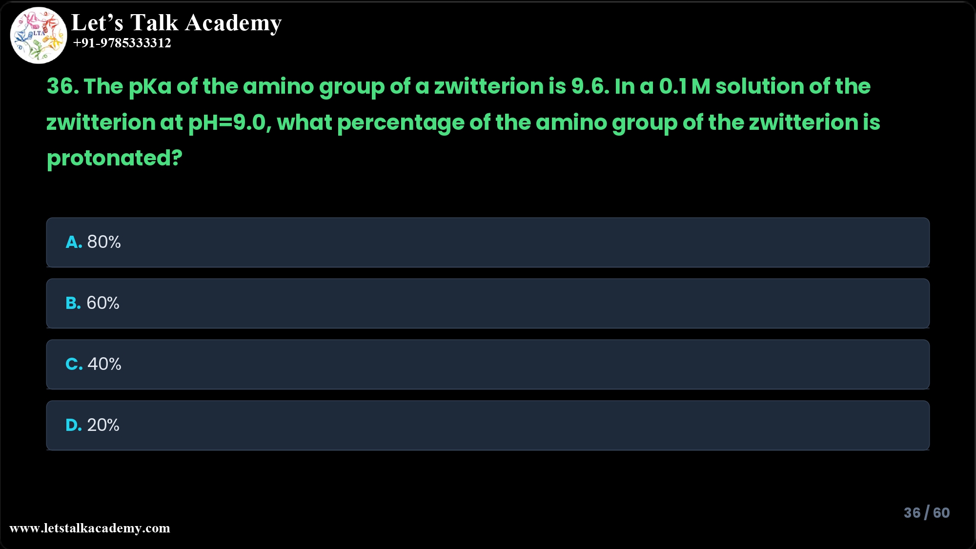 36. The pKa of the amino group of a zwitterion is 9.6. In a 0.1 M solution of the zwitterion at pH=9.0, what percentage of the amino group of the zwitterion is protonated? A. 80% B. 60% C. 40% D. 20%