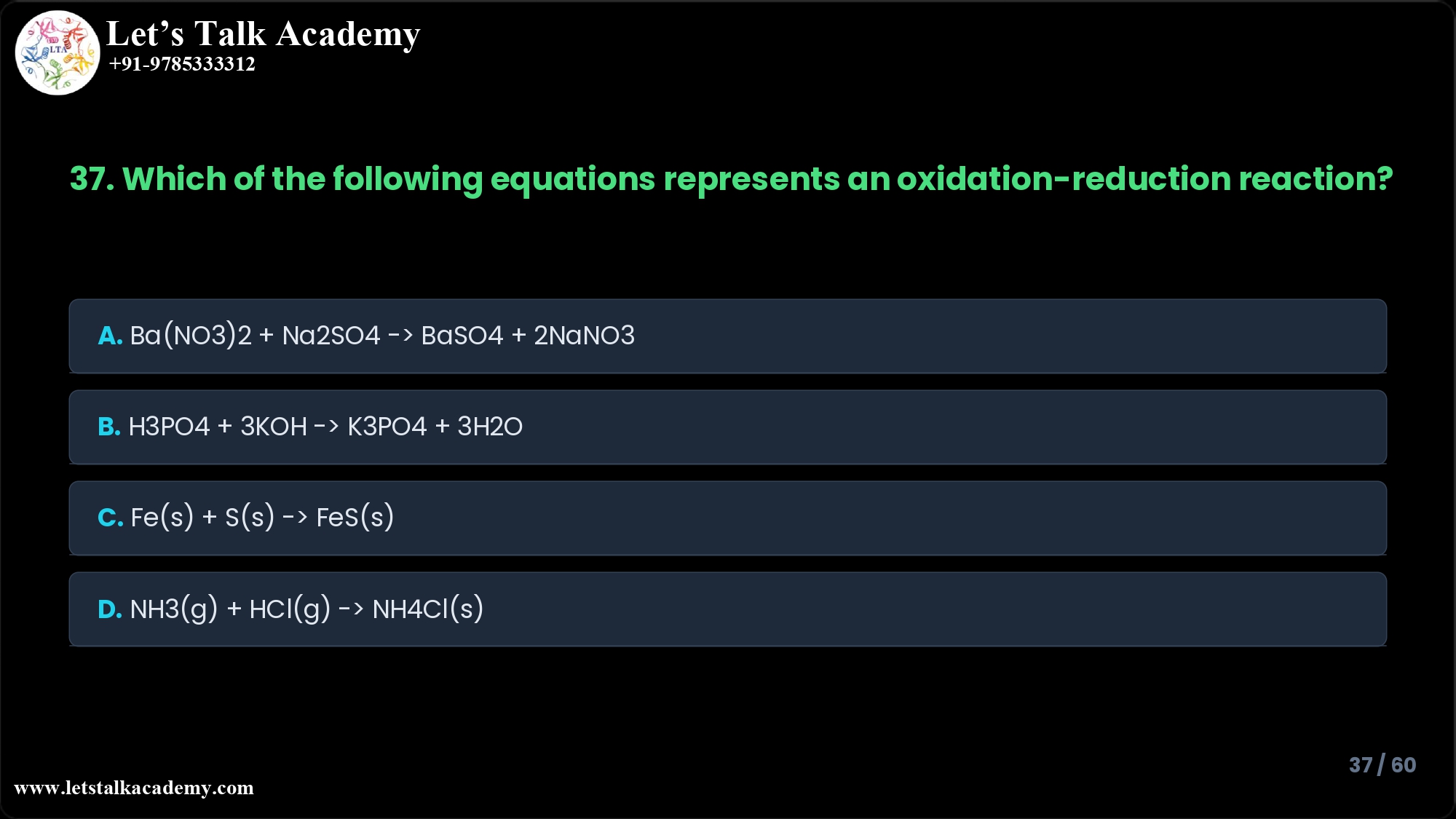 37. Which of the following equations represents an oxidation-reduction reaction? A. Ba(NO3)2 + Na2SO4 → BaSO4 + 2NaNO3 B. H3PO4 + 3KOH → K3PO4 + 3H2O C. Fe(s) + S(s) → FeS(s) D. NH3(g) + HCl(g) → NH4Cl(s)