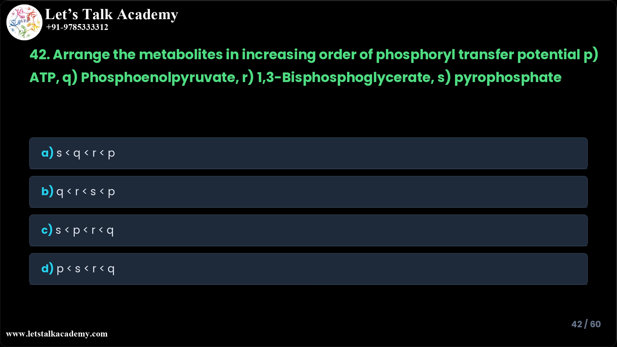 42. Arrange the metabolites in increasing order of phosphoryl transfer potential p) ATP, q) Phosphoenolpyruvate, r) 1,3-Bisphosphoglycerate, s) pyrophosphate a) s