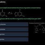 44. The keto (left) and enol (right) tautomerized structures of guanine is shown below. The keto and enol forms of cytosine and thymine are shown below. Which of the following bases will the enol form of guanine most stably base pair with A. Amino form of cytosine B. Imino form of cytosine C. Keto form of Thymine D. Enol form of Thymine