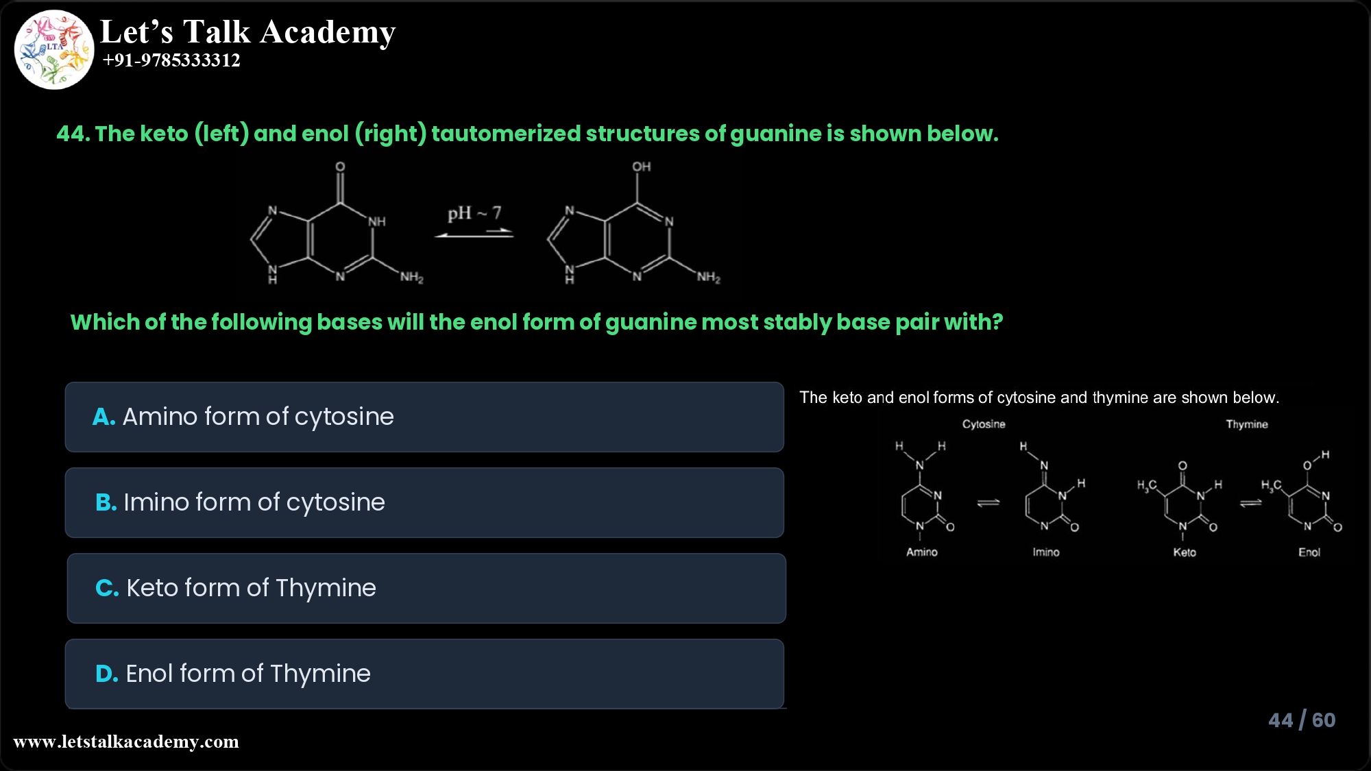 44. The keto (left) and enol (right) tautomerized structures of guanine is shown below. The keto and enol forms of cytosine and thymine are shown below. Which of the following bases will the enol form of guanine most stably base pair with A. Amino form of cytosine B. Imino form of cytosine C. Keto form of Thymine D. Enol form of Thymine