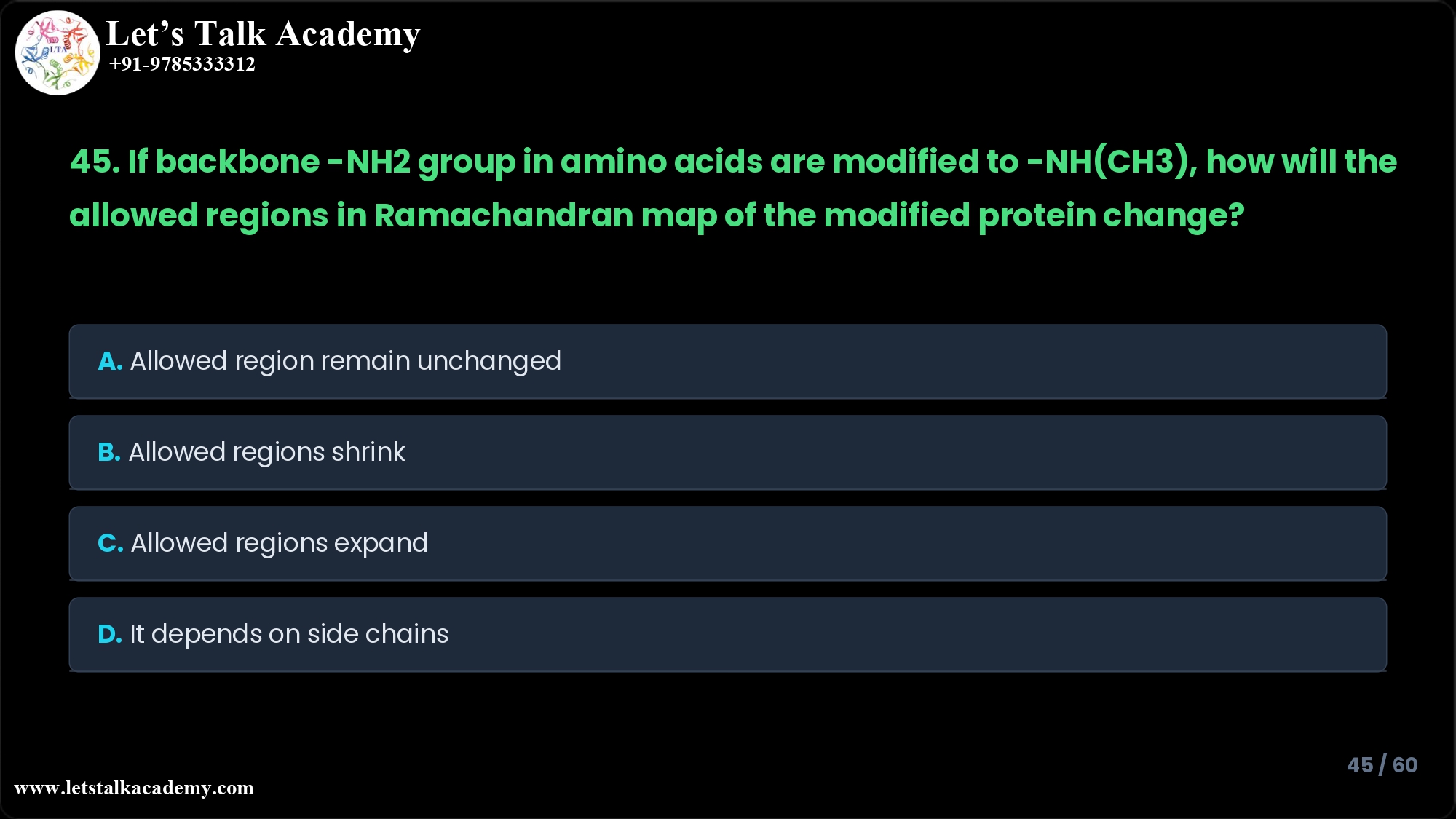 45. If the backbone -NH2 group in amino acids are modified to -NH(CH3) group, how will the allowed regions in Ramachandran map of the modified protein change? A. Allowed region remain unchanged. B. Allowed regions shrink. C. Allowed regions expand. D. It depends on the specific amino acid side chains.