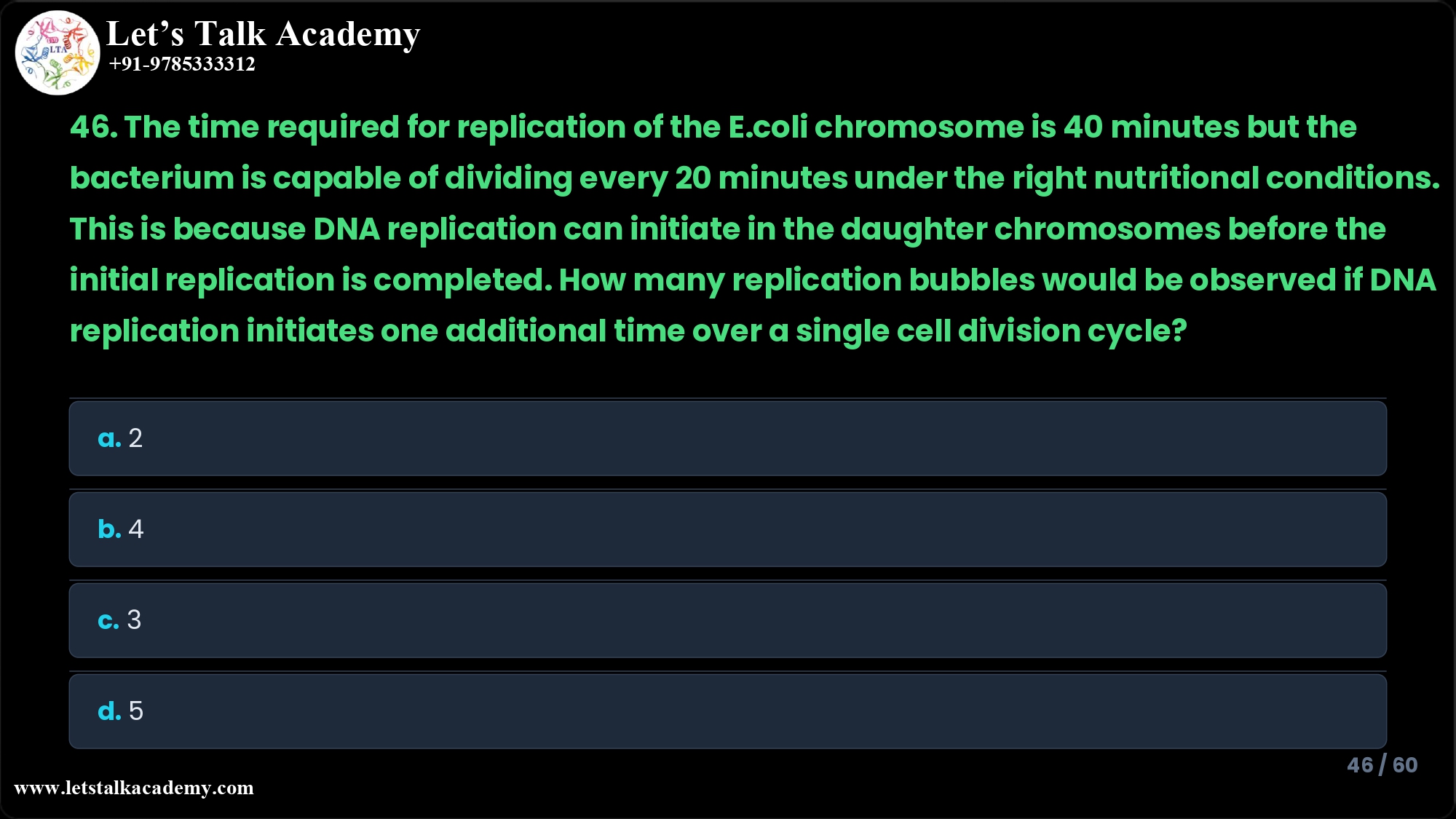 46. The time required for replication of the E.coli chromosome is 40 minutes but the bacterium is capable of dividing every 20 minutes under the right nutritional conditions. This is because DNA replication can initiate in the daughter chromosomes before the initial replication is completed. How many replication bubbles would be observed if DNA replication initiates one additional time over a single cell division cycle? a. 2 b. 4 c. 3 d. 5