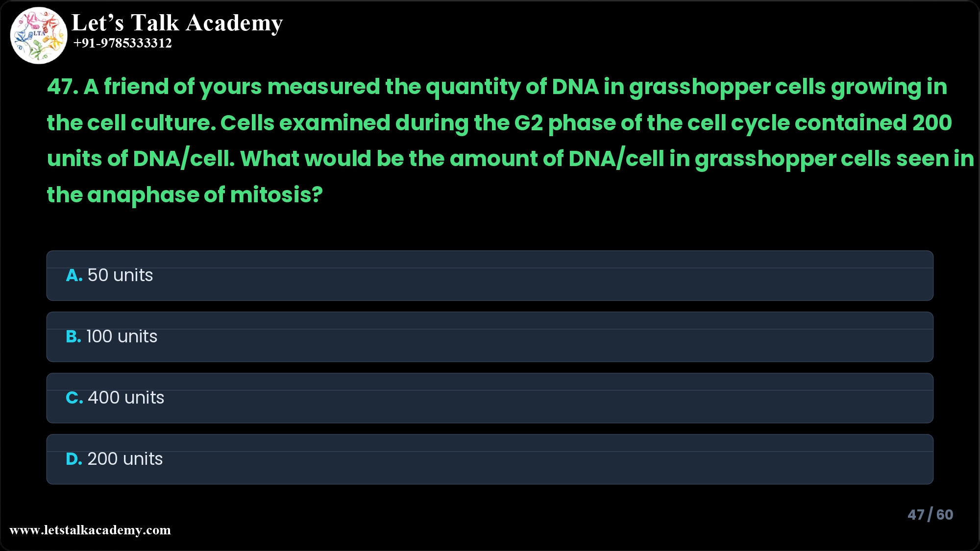 47. A friend of yours measured the quantity of DNA in grasshopper cells growing in the cell culture. Cells examined during the G2 phase of the cell cycle contained 200 units of DNA/cell. What would be the amount of DNA/cell in grasshopper cells seen in the anaphase of mitosis? A. 50 units B. 100 units C. 400 units D. 200 units