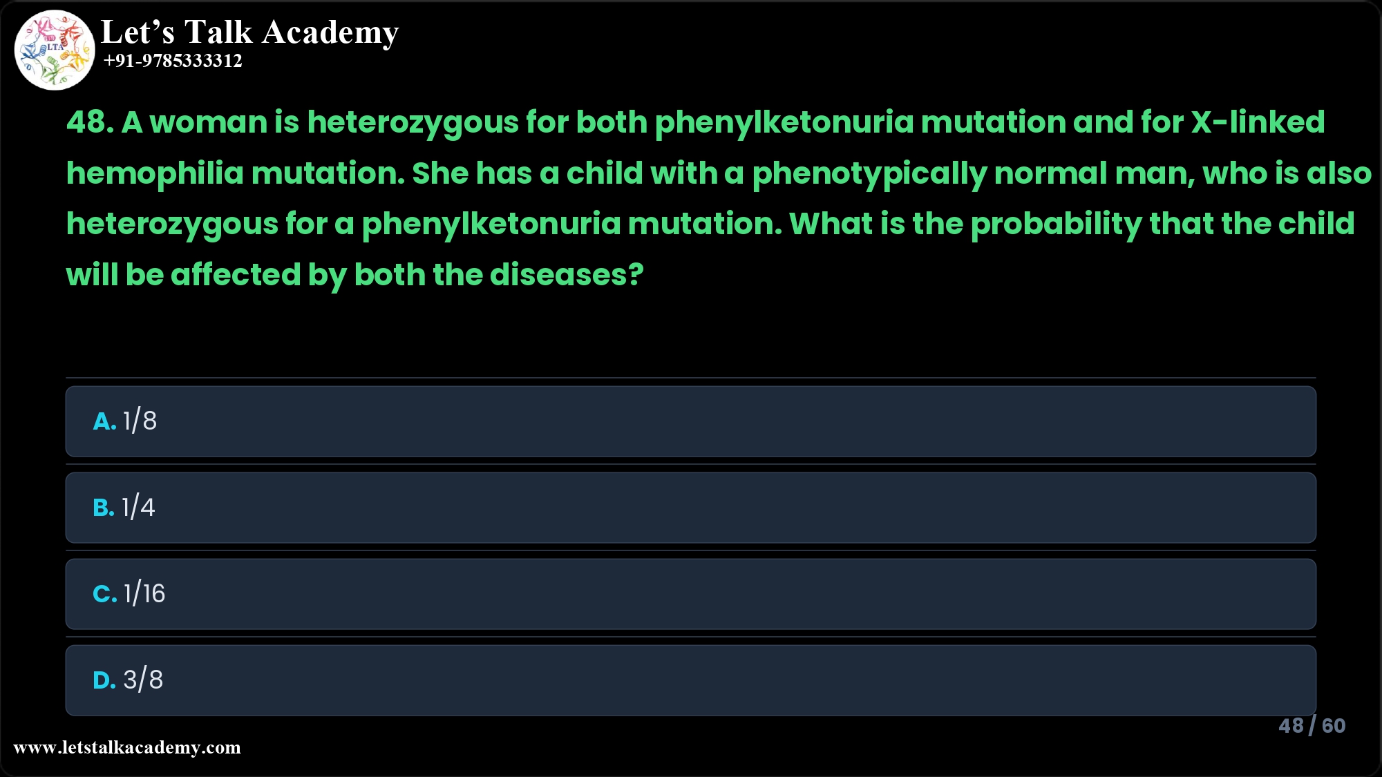 48. A woman is heterozygous for both phenylketonuria mutation and for X-linked hemophilia mutation. She has a child with a phenotypically normal man, who is also heterozygous for a phenylketonuria mutation. What is the probability that the child will be affected by both the diseases? A. 1/8 B. 1/4 C. 1/16 D. 3/8