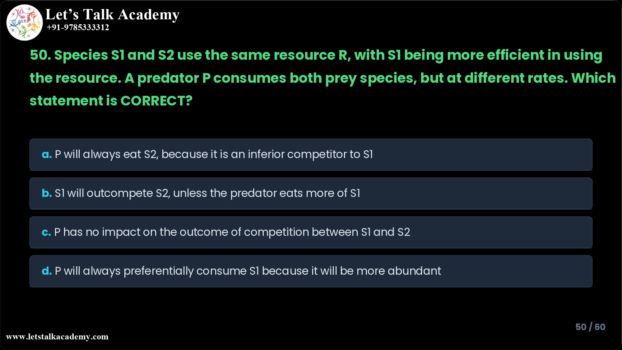 50. Species S1 and S2 use the same resource R, with S1 being more efficient in using the resource. A predator P consumes both prey species, but at different rates. Which statement is CORRECT? a. P will always eat S2, because it is an inferior competitor to S1 b. S1 will outcompete S2, unless the predator eats more of S1 c. P has no impact on the outcome of competition between S1 and S2 d. P will always preferentially consume S1 because it will be more abundant