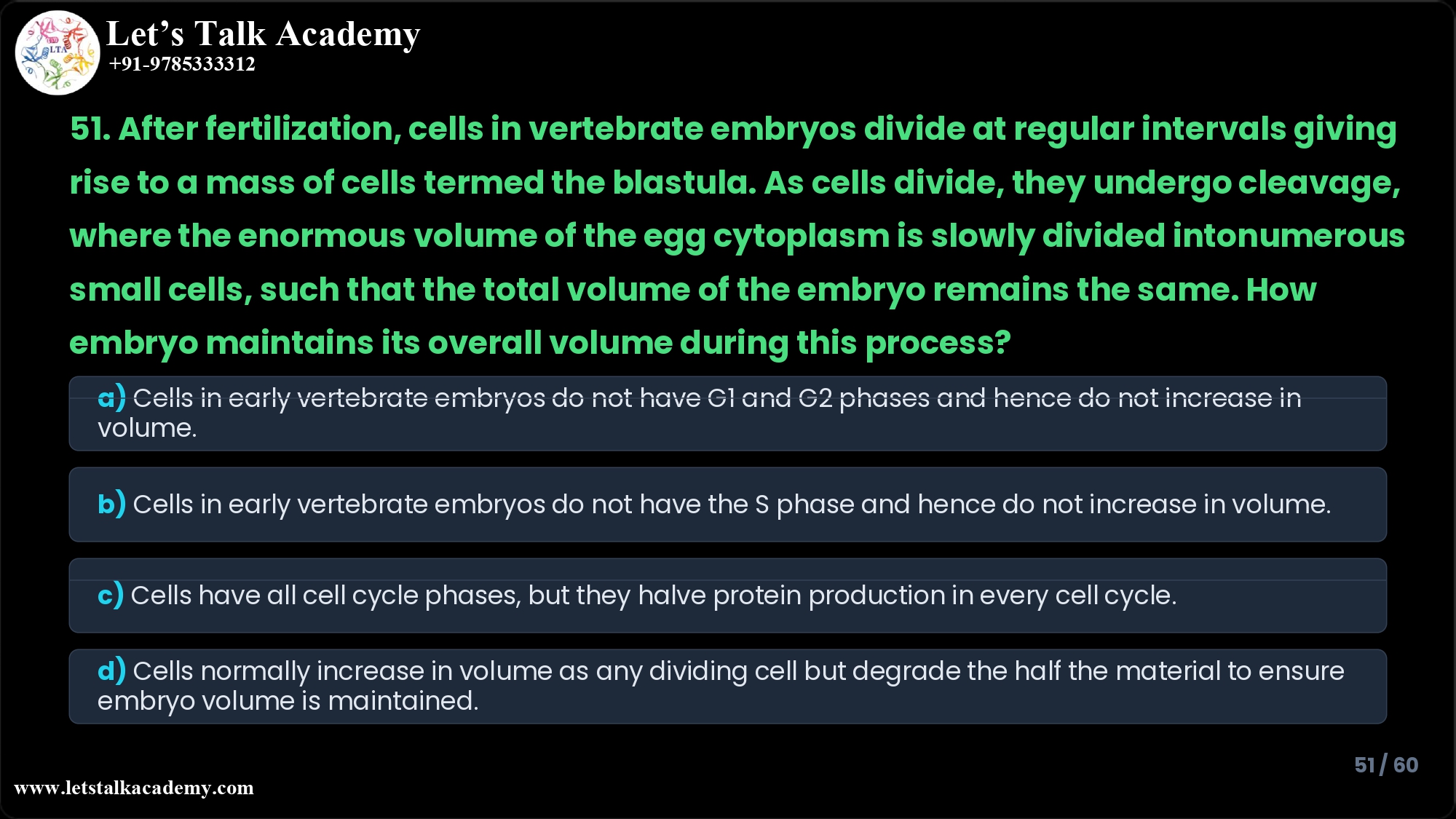 51. After fertilization, cells in vertebrate embryos divide at regular intervals giving rise to a mass of cells termed the blastula. As cells divide, they undergo cleavage, where the enormous volume of the egg cytoplasm is slowly divided into numerous small cells, such that the total volume of the embryo remains the same. How embryo maintains its overall volume during this process? a) Cells in early vertebrate embryos do not have G1 and G2 phases and hence do not increase in volume. b) Cells in early vertebrate embryos do not have the S phase and hence do not increase in volume. c) Cells have all cell cycle phases, but they halve protein production in every cell cycle. d) Cells normally increase in volume as any dividing cell but degrade the half the material to ensure embryo volume is maintained.