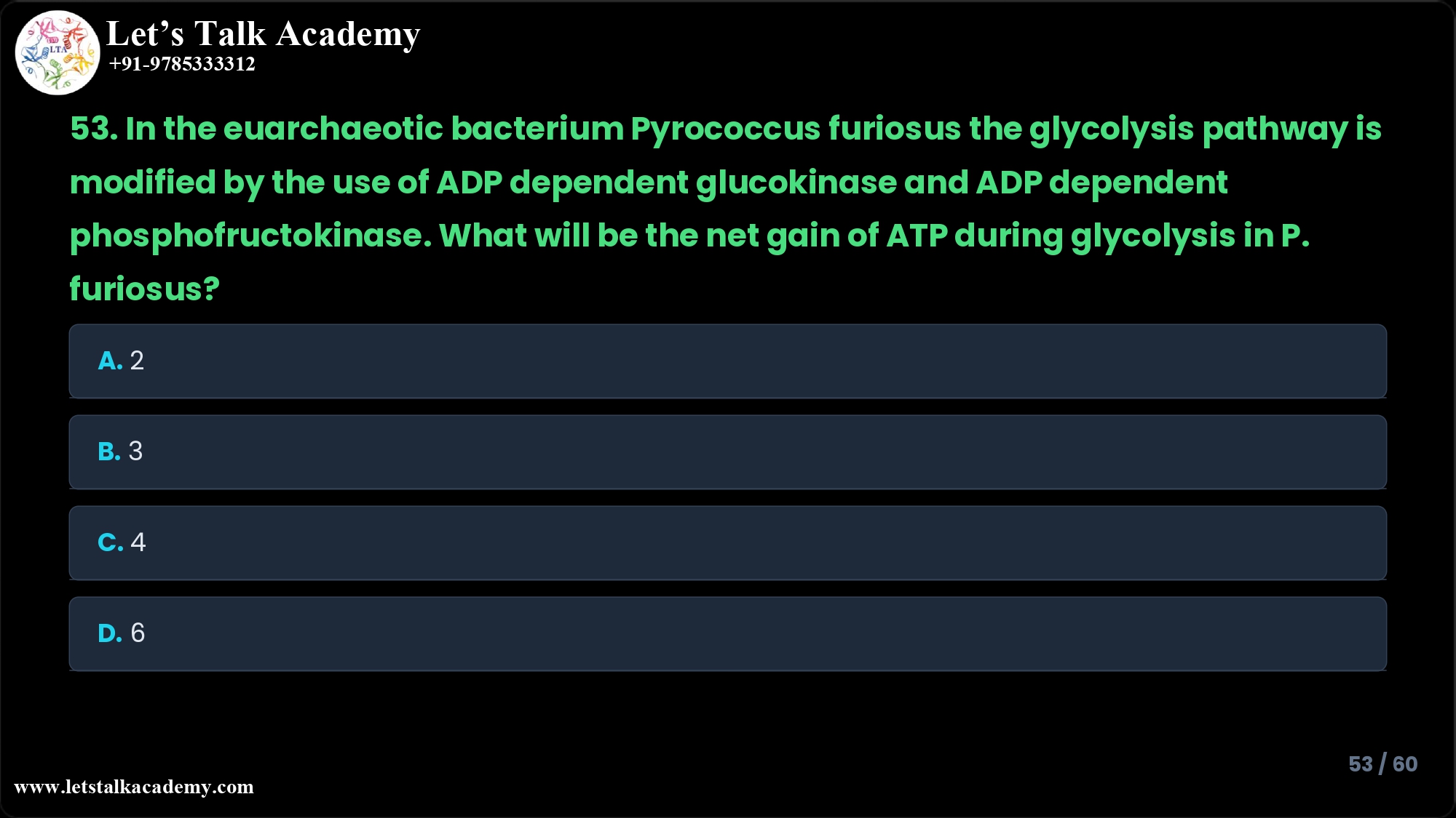53. In the euarchaeotic bacterium Pyrococcus furiosus the glycolysis pathway is modified by the use of ADP dependent glucokinase and ADP dependent phosphofructokinase. What will be the net gain of ATP during glycolysis in P. furiosus? A. 2 B. 3 C. 4 D. 6