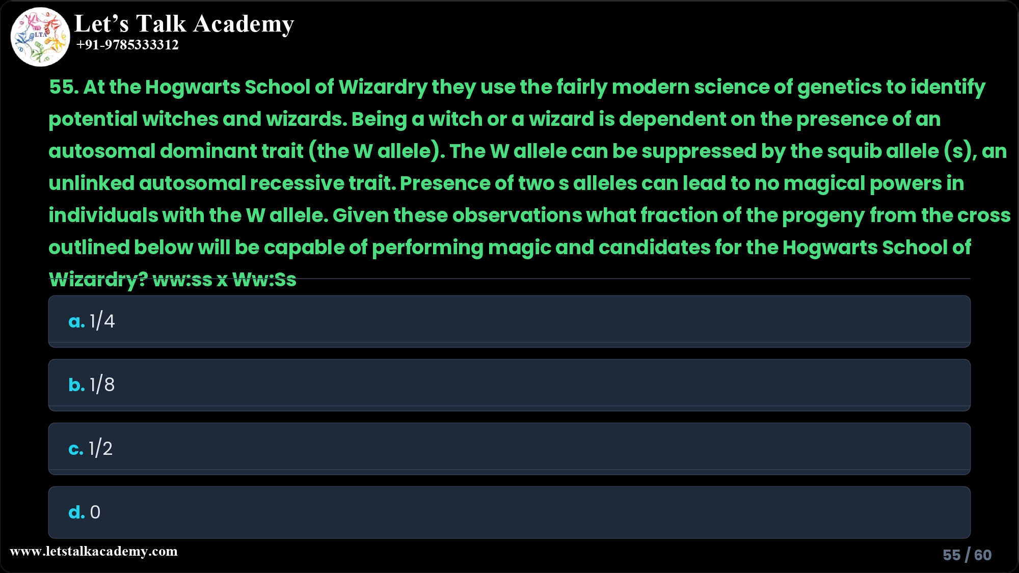55. At the Hogwarts School of Wizardry they use the fairly modern science of genetics to identify potential witches and wizards. Being a witch or a wizard is dependent on the presence of an autosomal dominant trait (the W allele). The W allele can be suppressed by the squib allele (s), an unlinked autosomal recessive trait. Presence of two s alleles can lead to no magical powers in individuals with the W allele. Given these observations what fraction of the progeny from the cross outlined below will be capable of performing magic and candidates for the Hogwarts School of Wizardry? ww:ss x Ww:Ss a. 1/4 b. 1/8 c. 1/2 d. 0