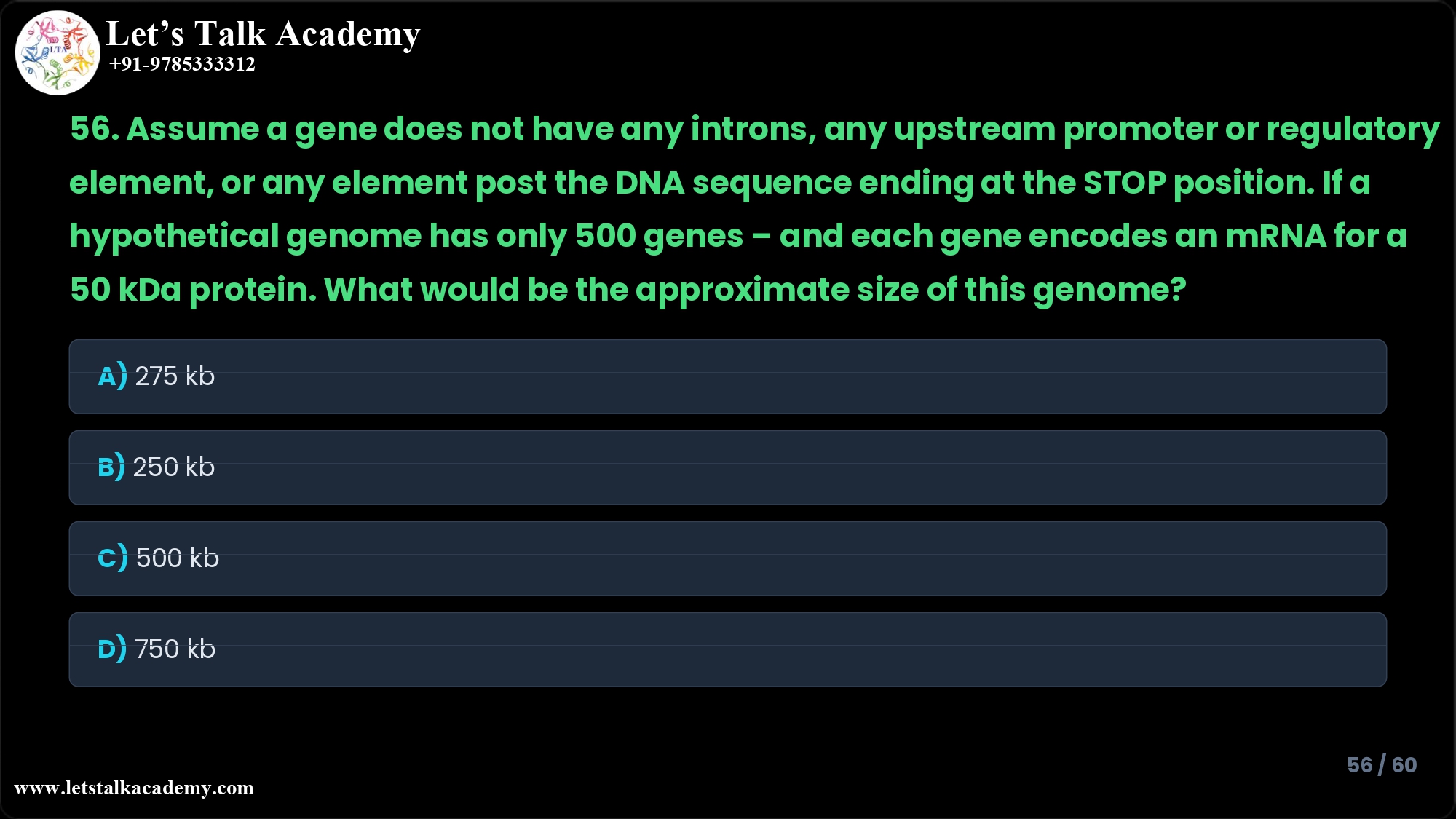 56. Assume a gene does not have any introns, any upstream promoter or regulatory element, or any element post the DNA sequence ending at the STOP position. If a hypothetical genome has only 500 genes – and each gene encodes an mRNA for a 50 kDa protein. What would be the approximate size of this genome? A) 275 kb B) 250 kb C) 500 kb D) 750 kb