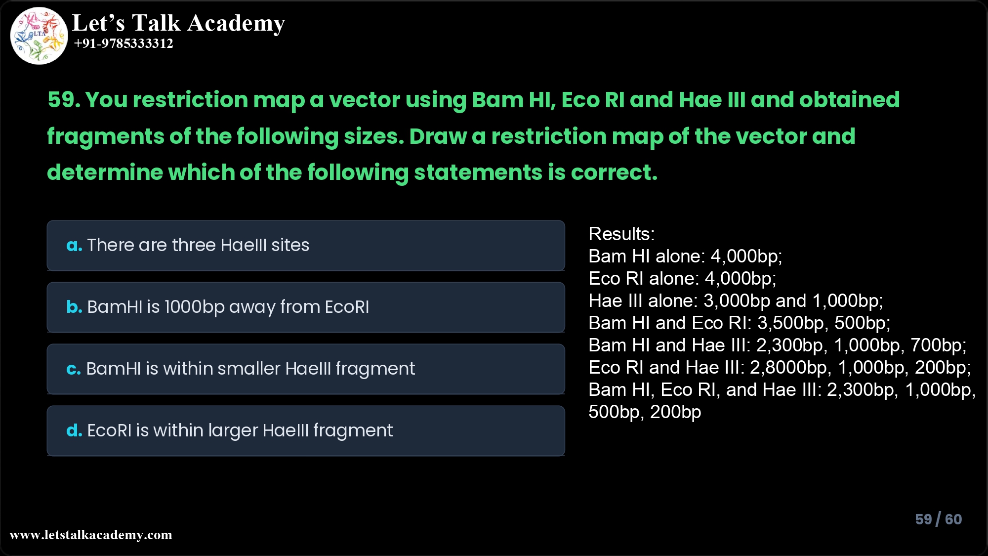 59. You restriction map a vector using Bam HI, Eco RI and Hae III and obtained fragments of the following sizes. Draw a restriction map of the vector and determine which of the following statements is correct. Results: Bam HI alone: 4,000bp; Eco RI alone: 4,000bp; Hae III alone: 3,000bp and 1,000bp; Bam HI and Eco RI: 3,500bp, 500bp; Bam HI and Hae III: 2,300bp, 1,000bp, 700bp; Eco RI and Hae III: 2,8000bp, 1,000bp, 200bp; Bam HI, Eco RI, and Hae III: 2,300bp, 1,000bp, 500bp, 200bp Answer a. There are three Hae III sites in this vector b. Bam HI is 1,000bp away from Eco RI c. Bam HI is present within the smaller fragment from the Hae III digestion d. Eco RI is present within the larger fragment from the Hae III digestion
