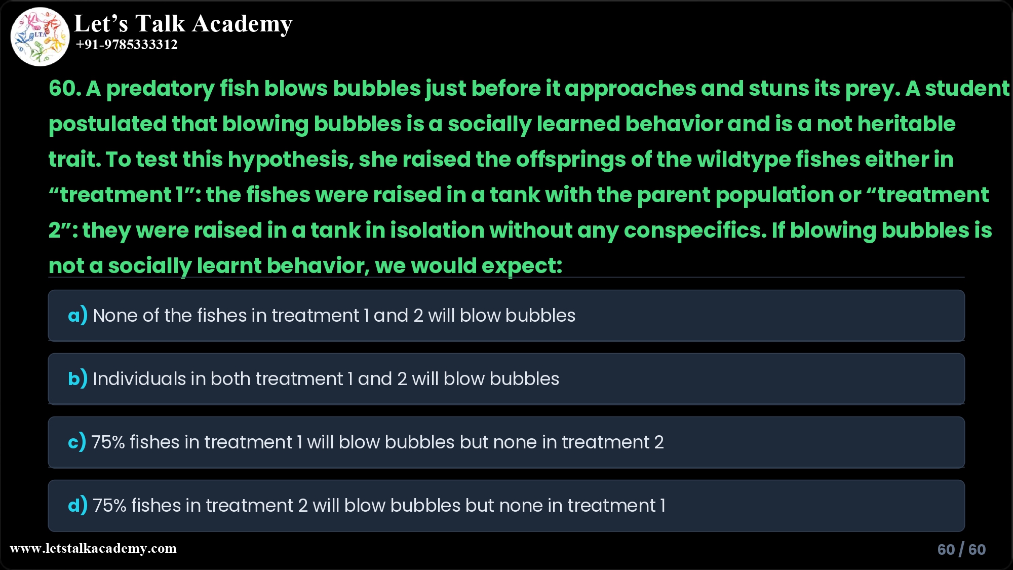 60. A predatory fish blows bubbles just before it approaches and stuns its prey. A student postulated that blowing bubbles is a socially learned behavior and is a not heritable trait. To test this hypothesis, she raised the offsprings of the wildtype fishes either in “treatment 1”: the fishes were raised in a tank with the parent population or “treatment 2”: they were raised in a tank in isolation without any conspecifics. If blowing bubbles is not a socially learnt behavior, we would expect: a) None of the fishes in treatment 1 and 2 will blow bubbles b) Individuals in both treatment 1 and 2 will blow bubbles c) 75% fishes in treatment 1 will blow bubbles but none in treatment 2 d) 75% fishes in treatment 2 will blow bubbles but none in treatment 1
