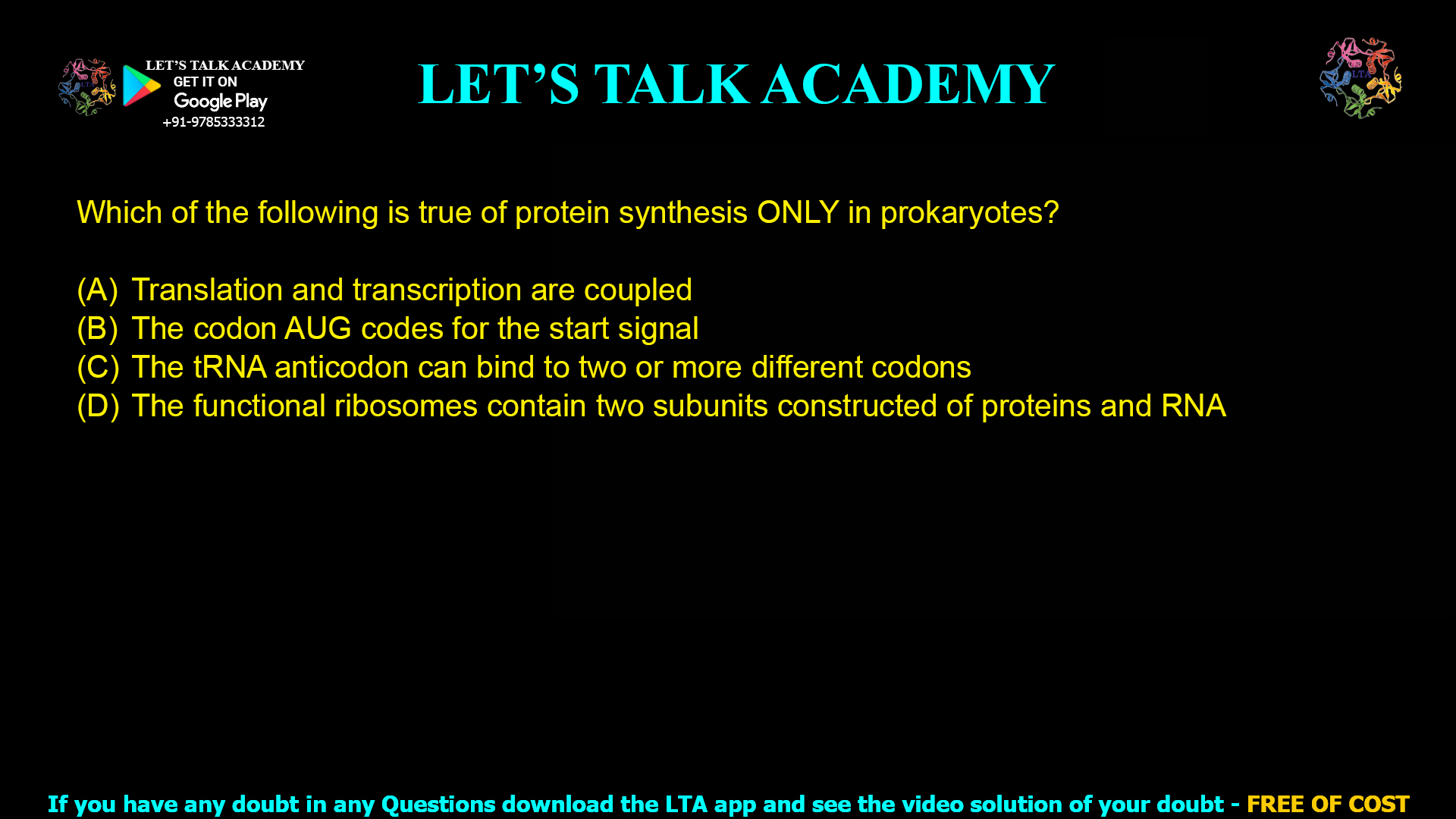 Q.11 Which of the following is true of protein synthesis ONLY in prokaryotes? (A) Translation and transcription are coupled (B) The codon AUG codes for the start signal (C) The tRNA anticodon can bind to two or more different codons (D) The functional ribosomes contain two subunits constructed of proteins and RNA