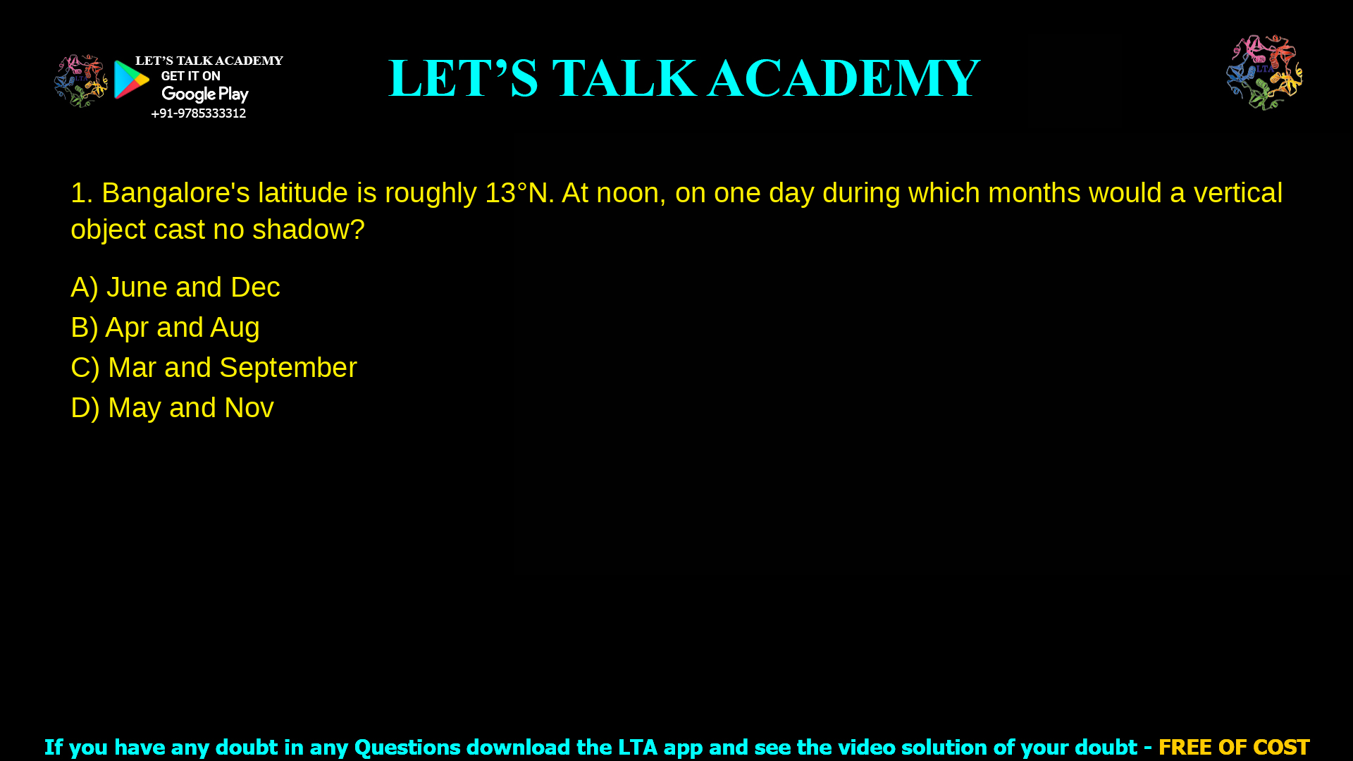 1. Bangalore’s latitude is roughly 13˚N. At noon, on one day during which months would a vertical object cast no shadow? a. June and Dec b. Apr and Aug c. Mar and September d. May and November.