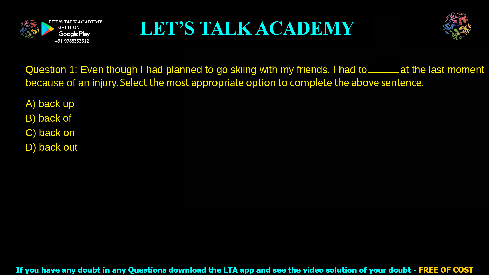 Q.1 Even though I had planned to go skiing with my friends, I had to __________ at the last moment because of an injury. Select the most appropriate option to complete the above sentence. (A) back up (B) back of (C) back on (D) back out
