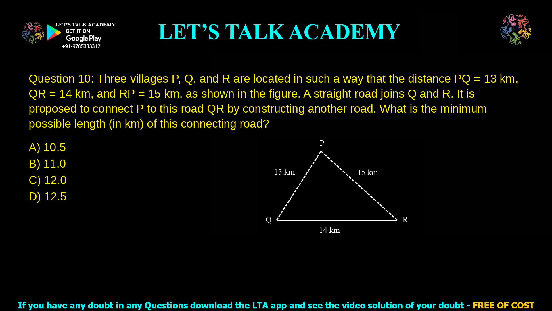 Q.10 Three villages P, Q, and R are located in such a way that the distance PQ = 13 km, QR = 14 km, and RP = 15 km, as shown in the figure. A straight road joins Q and R. It is proposed to connect P to this road QR by constructing another road. What is the minimum possible length (in km) of this connecting road? Note: The figure shown is representative. (A) 10.5 (B) 11.0 (C) 12.0 (D) 12.5