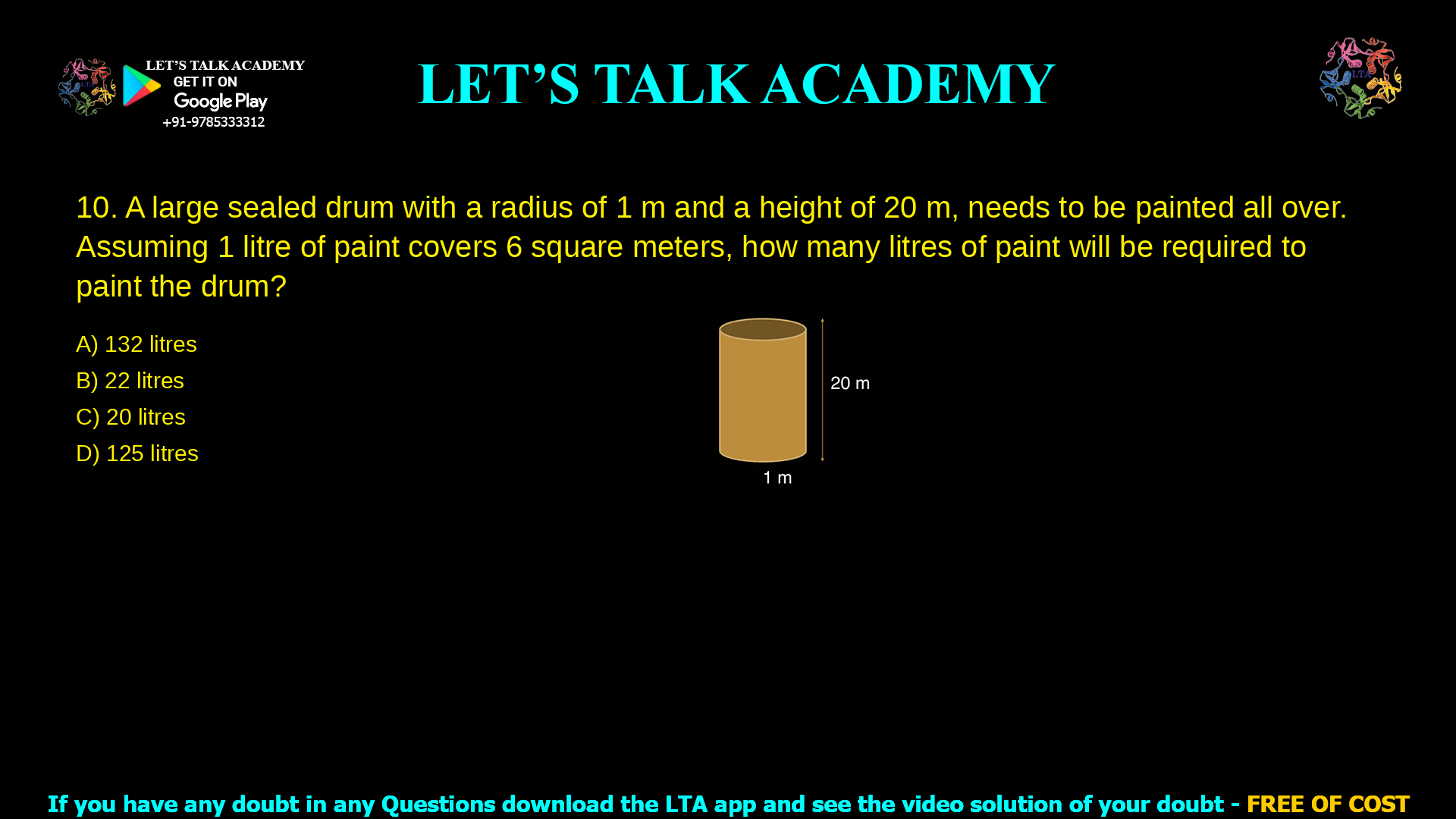 A large sealed drum with a radius of 1 m and a height of 20 m, needs to be painted all over. Assuming 1 litre of paint covers 6 square meters, how many litres of paint will be required to paint the drum? 132 litres 22 litres 20 litres 125 litres