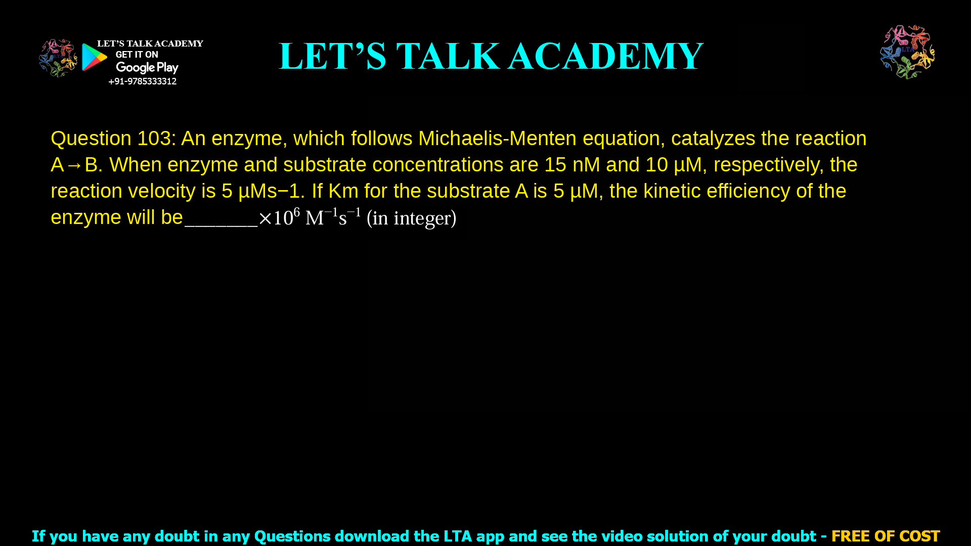 Q.103 An enzyme, which follows Michaelis-Menten equation, catalyzes the reaction A→B. When enzyme and substrate concentrations are 15 nM and 10 μM, respectively, the reaction velocity is 5 μM s-1. If Km for the substrate A is 5 μM, the kinetic efficiency of the enzyme will be _______×106 M-1s-1 (in integer)  