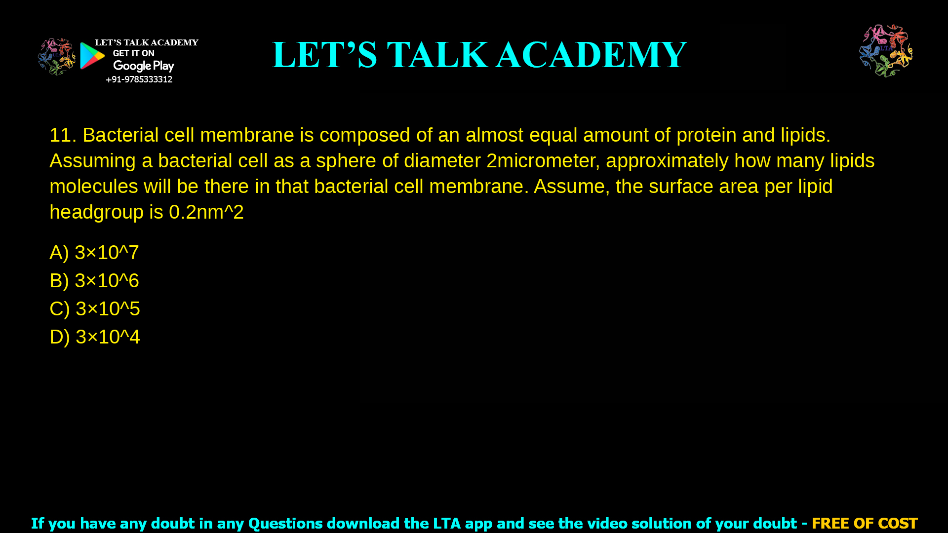 Bacterial cell membrane is composed of an almost equal amount of protein and lipids. Assuming a bacterial cell as a sphere of diameter 2 micrometer, approximately how many lipids molecules will be there in that bacterial cell membrane. Assume, the surface area per lipid headgroup is 0.2 nm2 3×10^7 3×10^6 3×10^5 3×10^4