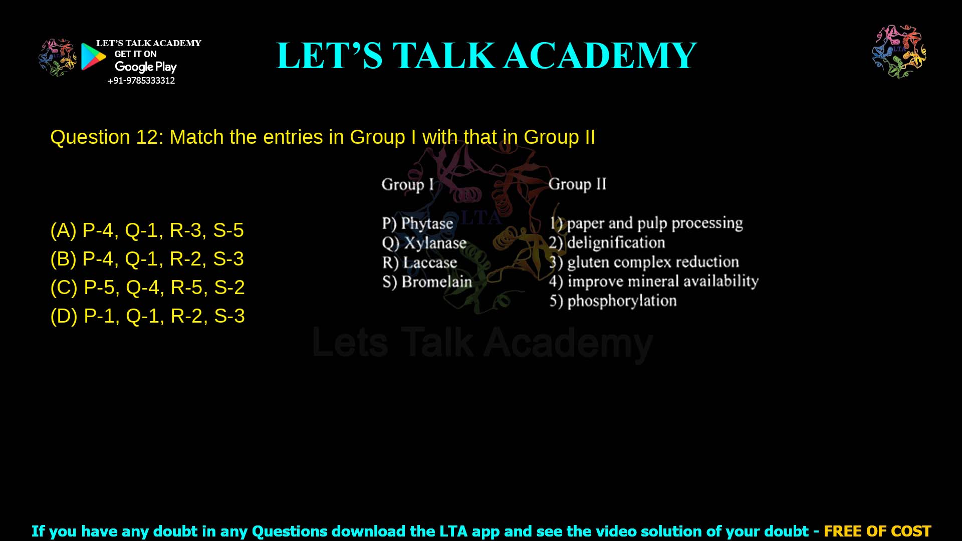 Q.12 Match the entries in Group I with that in Group II Group I Pectinase Xylanase Cellulase Enzymes Group II P) In paper and pulp processing Q) Delignification R) Gluten complex reduction S) Improve mineral availability T) Phosphorolization (A) P-4, Q-1, R-3, S-5 (B) P-4, Q-1, R-2, S-3 (C) P-1, Q-3, R-4, S-2 (D) P-5, Q-1, R-2, S-3