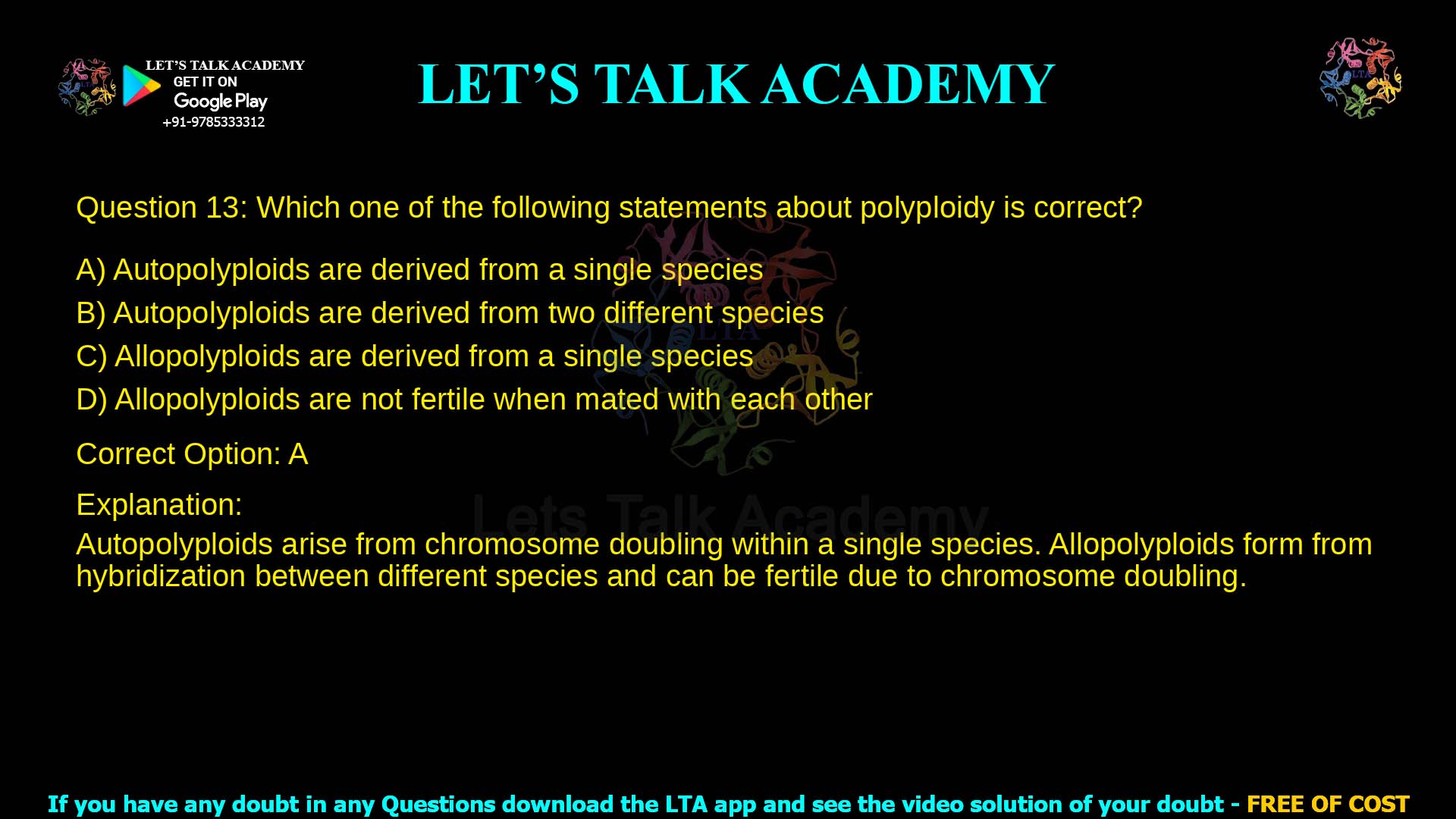 Q.13 Which one of the following statements about polyploidy is correct? (A) Autopolyploids are derived from a single species (B) Autopolyploids are derived from two different species (C) Allopolyploids are derived from a single species (D) Allopolyploids are not fertile when mated with each other