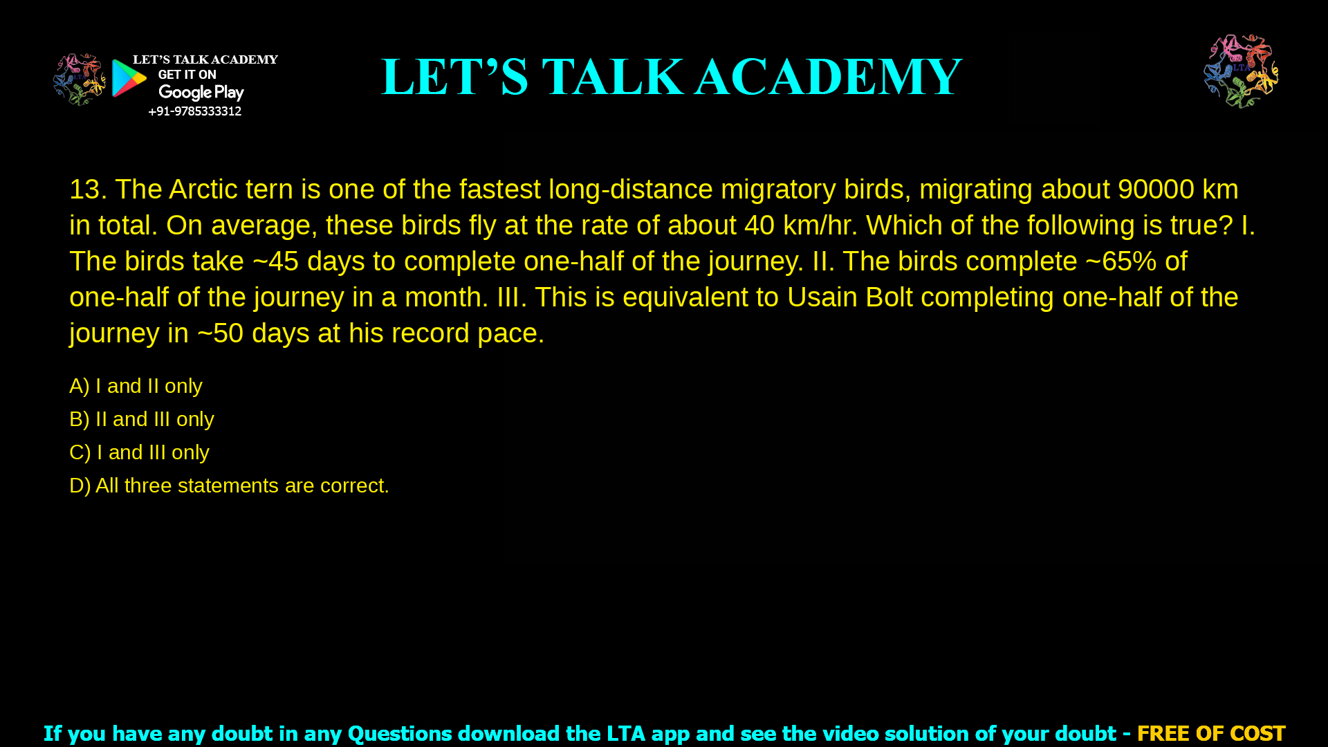 The Arctic tern is one of the fastest long-distance migratory birds with them migrating from the Arctic to the Antarctic pole and back every single year, which is about 90000 km in total. On average, these birds fly at the rate of about 40 km/hr, which of the following is true? The birds take ~45 days to complete one-half of the journey. The birds complete ~65% of one-half of the journey in a month. III. This is equivalent to Usain Bolt completing one-half of the Arctic-Antarctic journey in ~50 days at his 100-metre world record pace, which he completed in 9.58 seconds. I and II only II and III only I and III only All three statements are correct 