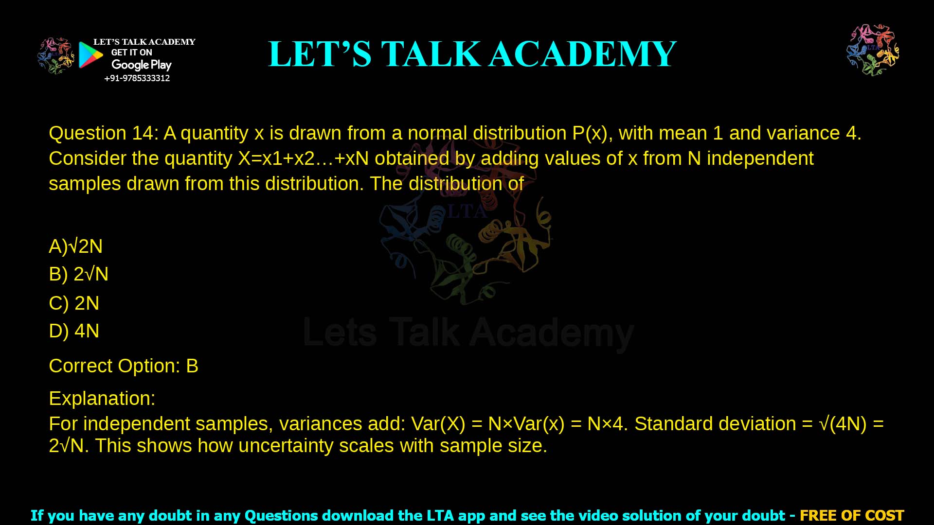 14. A quantity x is drawn from a normal distribution P(x), with mean 1 and variance 4. Consider the quantity X=x1+x2…+xN obtained by adding values of x from N independent samples drawn from this distribution. The distribution of X has a standard deviation of a. 2𝑁 b. 2 𝑁 c. 2𝑁 d. 4𝑁