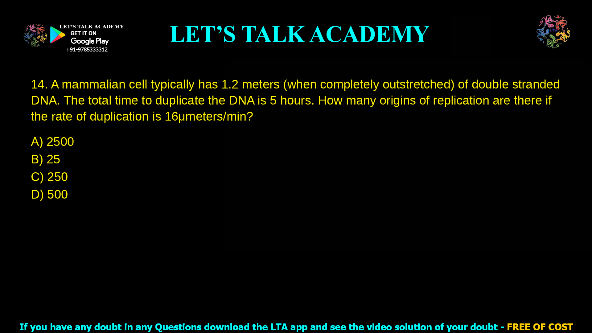 A mammalian cell typically has 1.2 meters (when completely outstretched) of double stranded DNA. The total time to duplicate the DNA is 5 hours. How many origins of replication are there if the rate of duplication is 16µmeters/min? 2500 25 250 500
