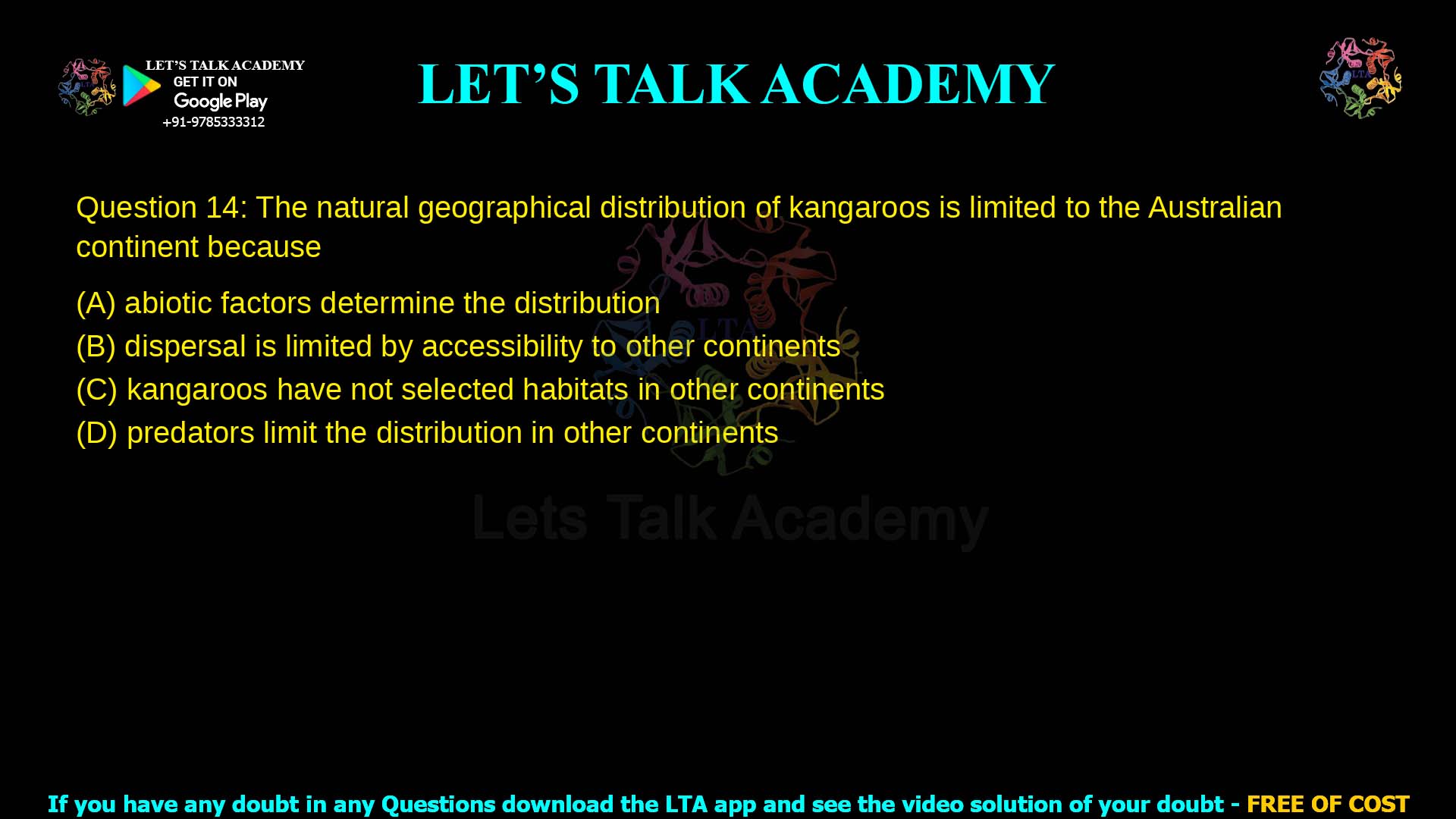 Q.14 The natural geographical distribution of kangaroos is limited to the Australian continent because (A) abiotic factors determine the distribution (B) dispersal is limited by accessibility to other continents (C) kangaroos have not selected habitats in other continents (D) predators limit their distribution in other continents