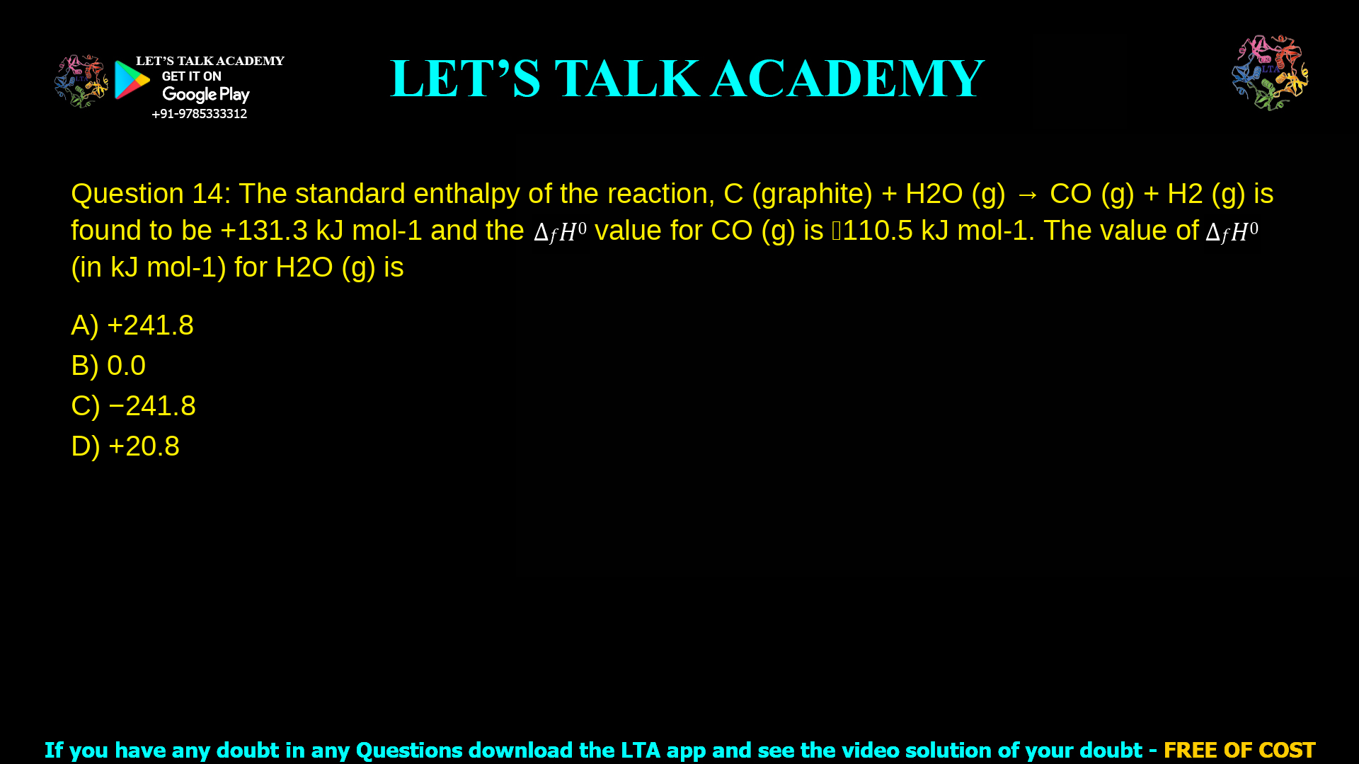 Q. 14 The standard enthalpy of the reaction, C (graphite) + H2O (g) → CO (g) + H2 (g) is found to be +131.3 kJ mol-1 and the ∆𝑓𝐻0 value for CO (g) is ‒110.5 kJ mol-1. The value of ∆𝑓𝐻0 (in kJ mol-1) for H2O (g) is (The standard enthalpies of formation of elements in their reference states are zero at all temperatures) (A) +241.8 (B) 0.0 (C) −241.8 (D) +20.8