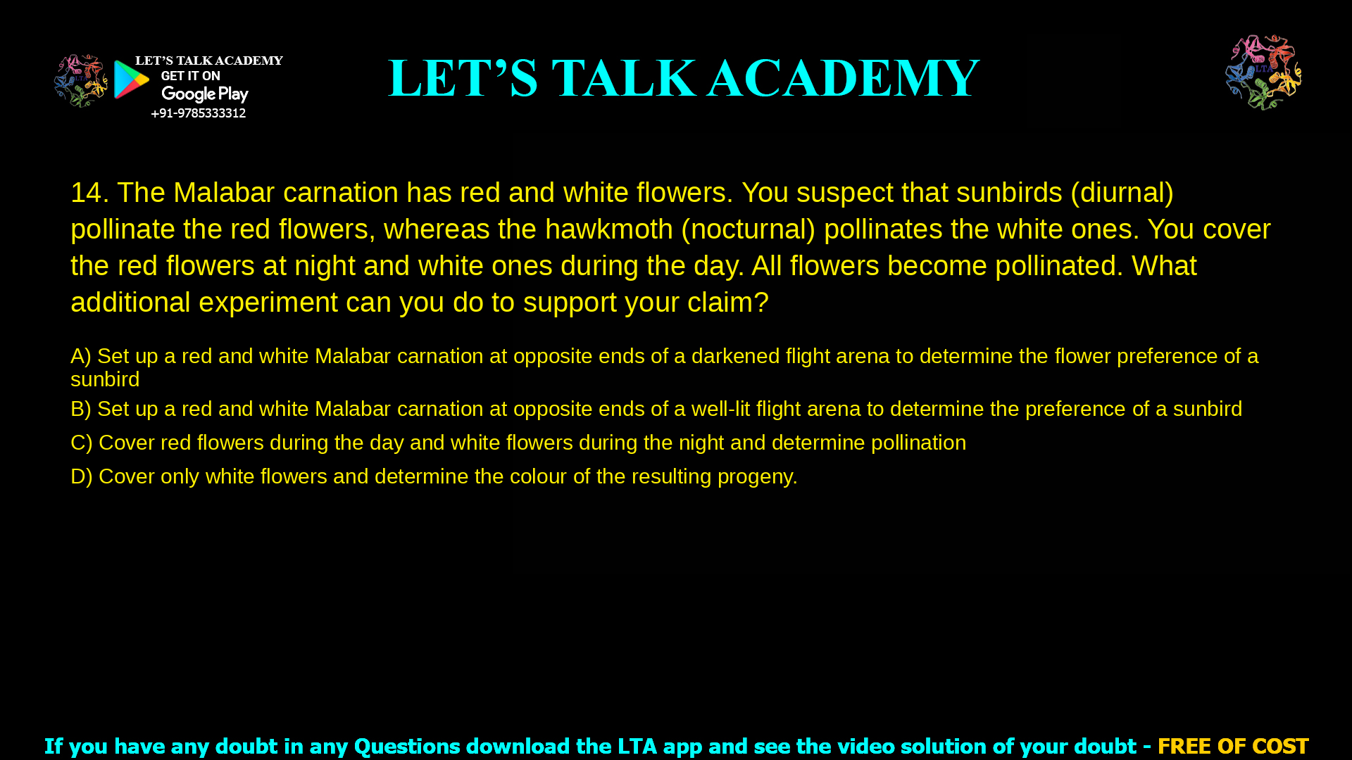 The Malabar carnation has red and white flowers. You suspect that sunbirds, which are diurnal, pollinate the red flowers, whereas the nocturnal hawkmoth pollinates the white ones. To show this you cover the red flowers at night and white ones during the day. All flowers become pollinated. What additional experiment can you do to support your claim? Set up a red and white Malabar carnation at opposite ends of a darkened flight arena to determine the flower preference of a sunbird Set up a red and white Malabar carnation at opposite ends of a well-lit flight arena to determine the preference of a sunbird Cover red flowers during the day and white flowers during the night and determine pollination Cover only white flowers and determine the colour of the resulting progeny.