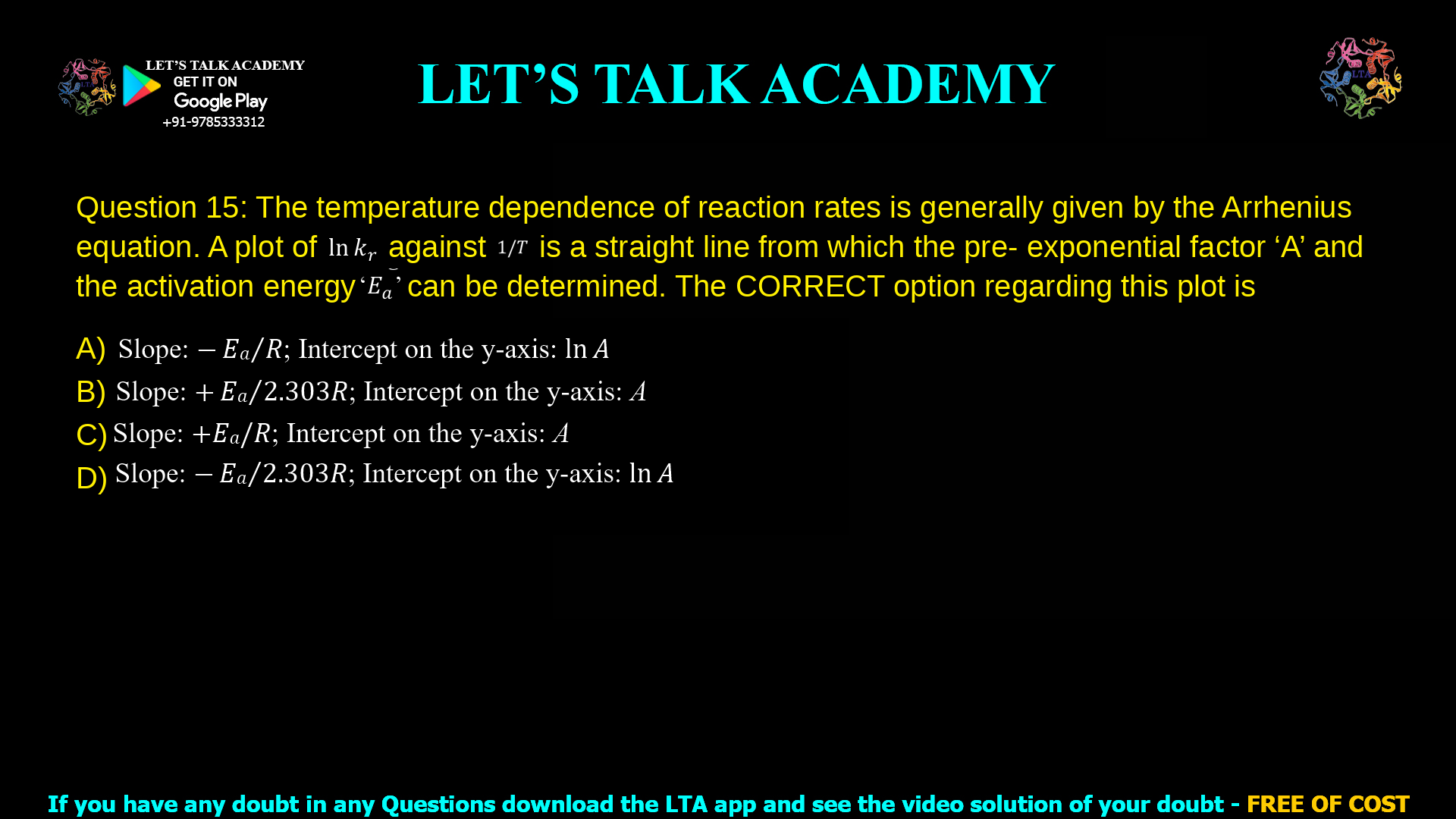 Q. 15 The temperature dependence of reaction rates is generally given by the Arrhenius equation. A plot of ln 𝑘𝑟 against 1/𝑇 is a straight line from which the pre- exponential factor ‘A’ and the activation energy ‘𝐸𝑎’ can be determined. The CORRECT option regarding this plot is (A) Slope: − 𝐸𝑎 𝑅⁄ ; Intercept on the y-axis: ln 𝐴 (B) Slope: + 𝐸𝑎 2.303𝑅⁄ ; Intercept on the y-axis: A (C) Slope: +𝐸𝑎/𝑅; Intercept on the y-axis: A (D) Slope: − 𝐸𝑎 2.303𝑅⁄ ; Intercept on the y-axis: ln 𝐴
